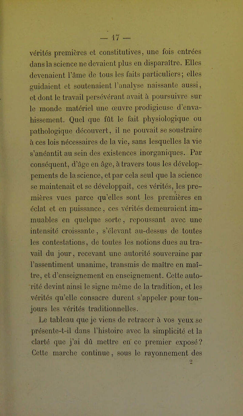 vérités premières et constitutives, une fois entrées dans la science ne devaient plus en disparaître. Elles devenaient l'âme de tous les faits particuliers ; elles guidaient et soutenaient l'analyse naissante aussi, et dont le travail persévérant avait à poursuivre sur le monde matériel une œuvre prodigieuse d'enva- hissement. Quel que fût le fait physiologique ou pathologique découvert, il ne pouvait se soustraire à ces lois nécessaires de la vie, sans lesquelles la vie s'anéantit au sein des existences inorganiques. Par conséquent, d'âge en âge, à travers tous les dévelop- pements de la science, et par cela seul que la science se maintenait et se développait, ces vérités, les pre- mières vues parce qu'elles sont les premières en éclat et en puissance , ces vérités demeuraient im- muables en quelque sorte, repoussant avec une intensité croissante, s'élevant au-dessus de toutes les contestations, de toutes les notions dues au tra- vail du jour, recevant une autorité souveraine par l'assentiment unanime, transmis de maître en maî- tre, et d'enseignement en enseignement. Cette auto- rité devint ainsi le signe même de la tradition, et les vérités qu'elle consacre durent s'appeler pour tou- jours les vérités traditionnelles. Le tableau que je viens de retracer à vos yeux se présente-t-il dans l'histoire avec la simplicité et la clarté que j'ai dû mettre en ce premier expose? Cette marche continue, sous le rayonnement des