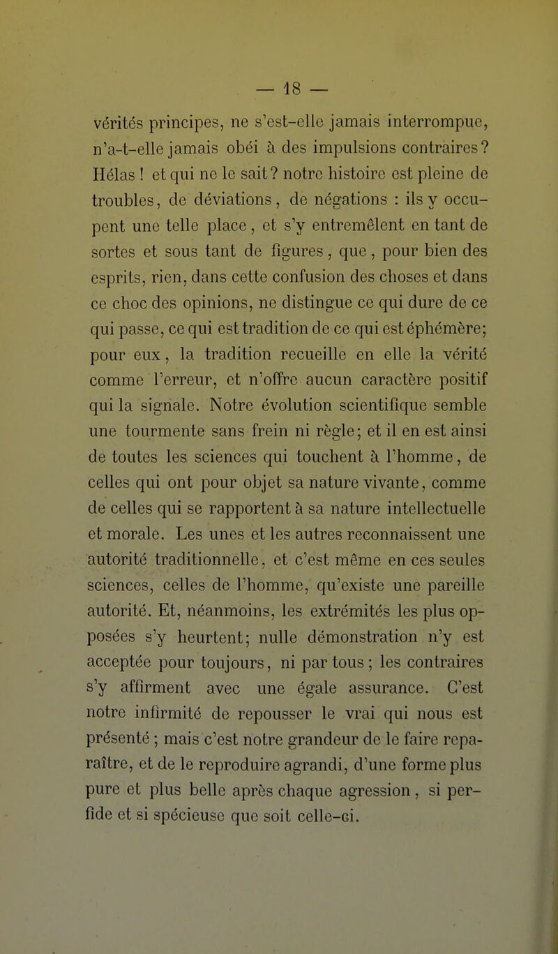 vérités principes, ne s'est-elle jamais interrompue, n'a-t-elle jamais obéi à des impulsions contraires? Hélas ! et qui ne le sait? notre histoire est pleine de troubles, de déviations , de négations : ils y occu- pent une telle place , et s'y entremêlent en tant de sortes et sous tant de figures, que, pour bien des esprits, rien, dans cette confusion des choses et dans ce choc des opinions, ne distingue ce qui dure de ce qui passe, ce qui est tradition de ce qui est éphémère; pour eux, la tradition recueille en elle la vérité comme Terreur, et n'offre aucun caractère positif qui la signale. Notre évolution scientifique semble une tourmente sans frein ni règle ; et il en est ainsi de toutes les sciences qui touchent à l'homme, de celles qui ont pour objet sa nature vivante, comme de celles qui se rapportent à sa nature intellectuelle et morale. Les unes et les autres reconnaissent une autorité traditionnelle, et c'est même en ces seules sciences, celles de l'homme, qu'existe une pareille autorité. Et, néanmoins, les extrémités les plus op- posées s'y heurtent; nulle démonstration n'y est acceptée pour toujours, ni par tous ; les contraires s'y affirment avec une égale assurance. C'est notre infirmité de repousser le vrai qui nous est présenté ; mais c'est notre grandeur de le faire repa- raître, et de le reproduire agrandi, d'une forme plus pure et plus belle après chaque agression, si per- fide et si spécieuse que soit celle-ci.