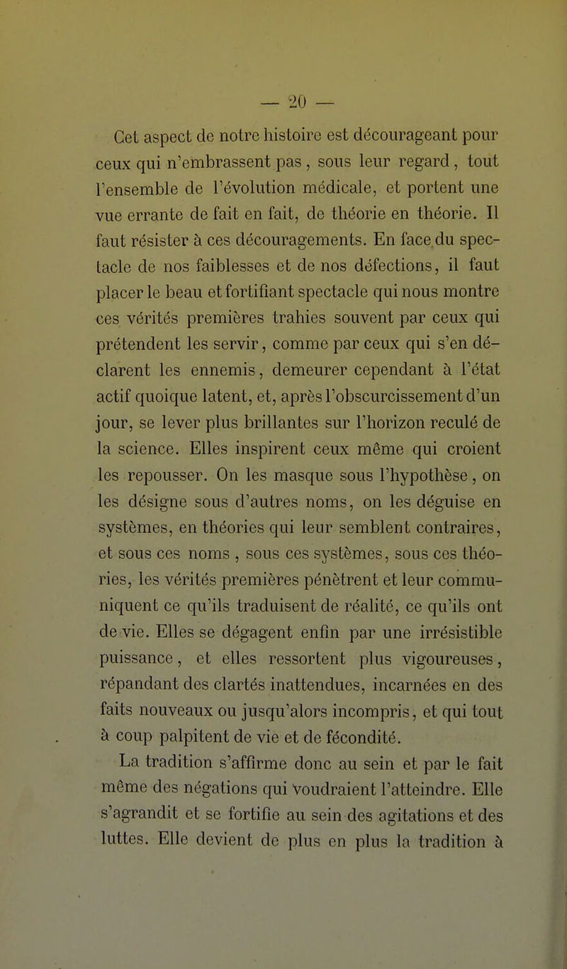 Cet aspect de notre histoire est décourageant pour ceux qui n'embrassent pas, sous leur regard, tout Fensemble de l'évolution médicale, et portent une vue errante de fait en fait, de théorie en théorie. Il faut résister à ces découragements. En face.du spec- tacle de nos faiblesses et de nos défections, il faut placer le beau et fortifiant spectacle qui nous montre ces vérités premières trahies souvent par ceux qui prétendent les servir, comme par ceux qui s'en dé- clarent les ennemis, demeurer cependant à l'état actif quoique latent, et, après l'obscurcissement d'un jour, se lever plus brillantes sur l'horizon reculé de la science. Elles inspirent ceux même qui croient les repousser. On les masque sous l'hypothèse, on les désigne sous d'autres noms, on les déguise en systèmes, en théories qui leur semblent contraires, et sous ces noms , sous ces systèmes, sous ces théo- ries, les vérités premières pénètrent et leur commu- niquent ce qu'ils traduisent de réalité, ce qu'ils ont de vie. Elles se dégagent enfin par une irrésistible puissance, et elles ressortent plus vigoureuses, répandant des clartés inattendues, incarnées en des faits nouveaux ou jusqu'alors incompris, et qui tout à coup palpitent de vie et de fécondité. La tradition s'affirme donc au sein et par le fait même des négations qui Voudraient l'atteindre. Elle s'agrandit et se fortifie au sein des agitations et des luttes. Elle devient de plus en plus la tradition à
