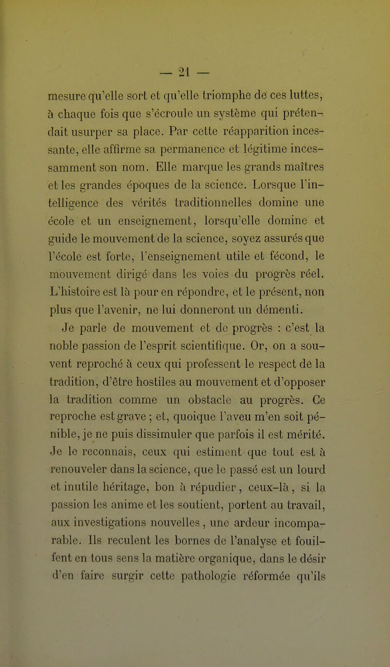 mesure qu'elle sort et qu'elle triomphe de ces luttes, à chaque fois que s'écroule un système qui préten- dait usurper sa place. Par cette réapparition inces- sante, elle affirme sa permanence et légitime inces- samment son nom. Elle marque les grands maîtres et les grandes époques de la science. Lorsque l'in- telligence des vérités traditionnelles domine une école et un enseignement, lorsqu'elle domine et guide le mouvement de la science, soyez assurés que l'école est forte, l'enseignement utile et fécond, le mouvement dirigé dans les voies du progrès réel. L'histoire est là pour en répondre, et le présent, non plus que l'avenir, ne lui donneront un démenti. Je parle de mouvement et de progrès : c'est la noble passion de l'esprit scientifique. Or, on a sou- vent reproché à ceux qui professent le respect de la tradition, d'être hostiles au mouvement et d'opposer la tradition comme un obstacle au progrès. Ce reproche est grave ; et, quoique l'aveu m'en soit pé- nible, je ne puis dissimuler que parfois il est mérité. Je le reconnais, ceux qui estiment que tout est à renouveler dans la science, que le passé est un lourd et inutile héritage, bon à répudier, ceux-là, si la passion les anime et les soutient, portent au travail, aux investigations nouvelles, une ardeur incompa- rable. Ils reculent les bornes de l'analyse et fouil- fent en tous sens la matière organique, dans le désir d'en faire surgir cette pathologie réformée qu'ils