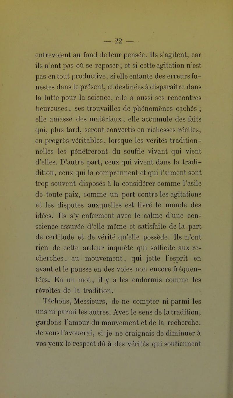 entrevoient au fond de leur pensée. Ils s'agitent, car ils n'ont pas où se reposer ; et si cette agitation n'est pas en tout productive, si elle enfante des erreurs fu- nestes dans le présent, et destinées à disparaître dans la lutte pour la science, elle a aussi ses rencontres heureuses, ses trouvailles de phénomènes cachés ; elle amasse des matériaux, elle accumule des faits qui, plus tard, seront convertis en richesses réelles, en progrès véritables, lorsque les vérités tradition- nelles les pénétreront du souffle vivant qui vient d'elles. D'autre part, ceux qui vivent dans la tradi- dition, ceux qui la comprennent et qui l'aiment sont trop souvent disposés à la considérer comme l'asile de toute paix, comme un port contre les agitations et les disputes auxquelles est livré le monde des idées. Ils s'y enferment avec le calme d'une con- science assurée d'elle-même et satisfaite de la part de certitude et de vérité qu'elle possède. Ils n'ont rien de cette ardeur inquiète qui sollicite aux re- cherches, au mouvement, qui jette l'esprit en avant et le pousse en des voies non encore fréquen- tées. En un mot, il y a les endormis comme les révoltés de la tradition. Tâchons, Messieurs, de ne compter ni parmi les uns ni parmi les autres. Avec le sens de la tradition, gardons l'amour du mouvement et de la recherche. Je vous l'avouerai, si je ne craignais de diminuer à vos yeux le respect dû à des vérités qui soutiennent