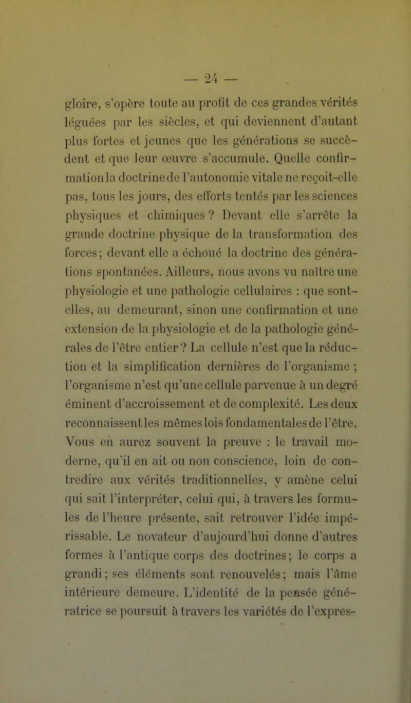 gloire, s'opère toute au profit de ces grandes vérités léguées par les siècles, et qui deviennent d'autant plus fortes et jeunes que les générations se succè- dent et que leur œuvre s'accumule. Quelle confir- mation la doctrine de l'autonomie vitale ne reçoit-elle pas, tous les jours, des efforts tentés par les sciences physiques et chimiques ? Devant elle s'arrête la grande doctrine physique de la transformation des forces ; devant elle a échoué la doctrine des généra- lions spontanées. Ailleurs, nous avons vu naître une physiologie et une pathologie cellulaires : que sont- elles, au demeurant, sinon une confirmation et une extension de la physiologie et de la pathologie géné- rales de l'être entier? La cellule n'est que la réduc- tion et la simplification dernières de l'organisme ; l'organisme n'est qu'une cellule parvenue à un degré éminent d'accroissement et de complexité. Les deux reconnaissent les mêmes lois fondamentales de l'être. Vous en aurez souvent la preuve : le travail mo- derne, qu'il en ait ou non conscience, loin de con- tredire aux vérités traditionnelles, y amène celui qui sait l'interpréter, celui qui, à travers les formu- les de l'heure présente, sait retrouver l'idée impé- rissable. Le novateur d'aujourd'hui donne d'autres formes à l'antique corps des doctrines ; le corps a grandi ; ses éléments sont renouvelés ; mais l'âme intérieure demeure. L'identité de la pensée géné- ratrice se poursuit à travers les variétés de l'exprès-