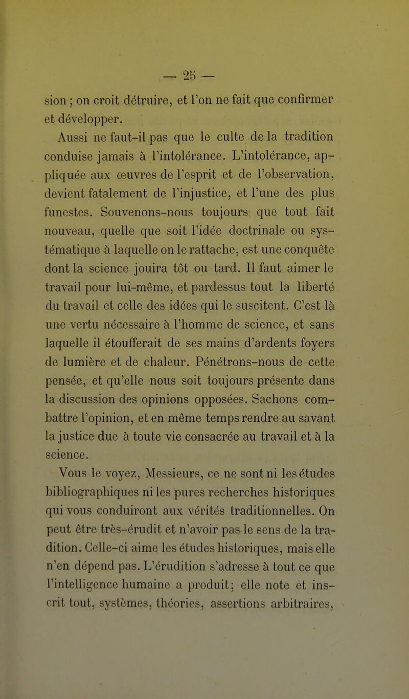 sion ; on croit détruire, et l'on ne fait que confirmer et développer. Aussi ne faut-il pas que le culte delà tradition conduise jamais à l'intolérance. L'intolérance, ap- pliquée aux œuvres de l'esprit et de l'observation, devient fatalement de l'injustice, et l'une des plus funestes. Souvenons-nous toujours que tout fait nouveau, quelle que soit l'idée doctrinale ou sys- tématique à laquelle on le rattache, est une conquête dont la science jouira tôt ou tard. Il faut aimer le travail pour lui-même, et pardessus tout la liberté du travail et celle des idées qui le suscitent. C'est là une vertu nécessaire à l'homme de science, et sans laquelle il étoufferait de ses mains d'ardents foyers de lumière et de chaleur. Pénétrons-nous de cette pensée, et qu'elle nous soit toujours présente dans la discussion des opinions opposées. Sachons com- battre l'opinion, et en même temps rendre au savant la justice due à toute vie consacrée au travail et à la science. Vous le voyez, Messieurs, ce ne sont ni les études bibliographiques ni les pures recherches historiques qui vous conduiront aux vérités Iradilionnelles. On peut être très-érudit et n'avoir pas le sens de la tra- dition. Celle-ci aime les études historiques, mais elle n'en dépend pas. L'érudition s'adresse à tout ce que l'intelligence humaine a produit; elle note et ins- crit tout, systèmes, théories, assertions arbitraires,