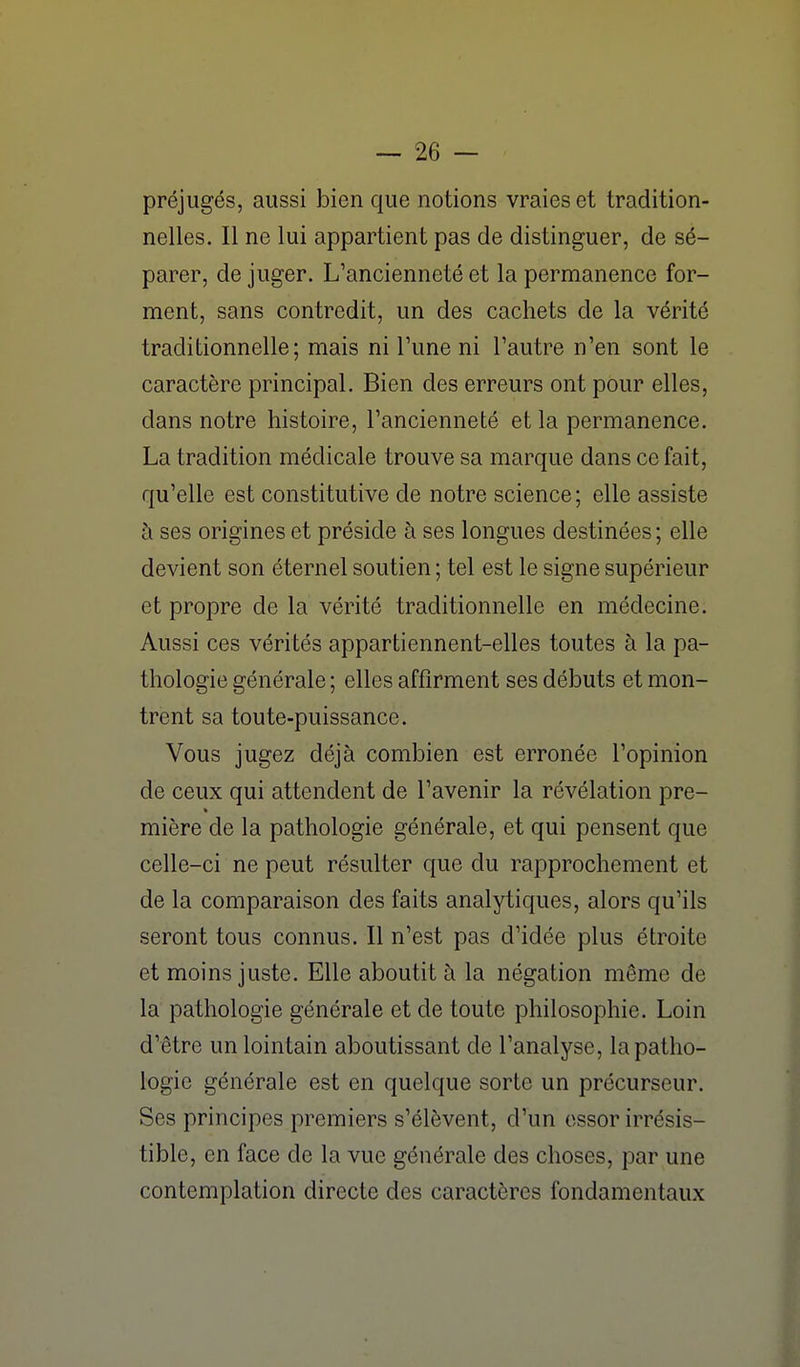 préjugés, aussi bien que notions vraies et tradition- nelles. Il ne lui appartient pas de distinguer, de sé- parer, de juger. L'ancienneté et la permanence for- ment, sans contredit, un des cachets de la vérité traditionnelle; mais ni Tune ni l'autre n'en sont le caractère principal. Bien des erreurs ont pour elles, dans notre histoire, l'ancienneté et la permanence. La tradition médicale trouve sa marque dans ce fait, qu'elle est constitutive de notre science; elle assiste à ses origines et préside à ses longues destinées ; elle devient son éternel soutien ; tel est le signe supérieur et propre de la vérité traditionnelle en médecine. Aussi ces vérités appartiennent-elles toutes à la pa- thologie générale ; elles affirment ses débuts et mon- trent sa toute-puissance. Vous jugez déjà combien est erronée l'opinion de ceux qui attendent de l'avenir la révélation pre- mière de la pathologie générale, et qui pensent que celle-ci ne peut résulter que du rapprochement et de la comparaison des faits analytiques, alors qu'ils seront tous connus. Il n'est pas d'idée plus étroite et moins juste. Elle aboutit à la négation même de la pathologie générale et de toute philosophie. Loin d'être un lointain aboutissant de l'analyse, la patho- logie générale est en quelque sorte un précurseur. Ses principes premiers s'élèvent, d'un essor irrésis- tible, en face de la vue générale des choses, par une contemplation directe des caractères fondamentaux