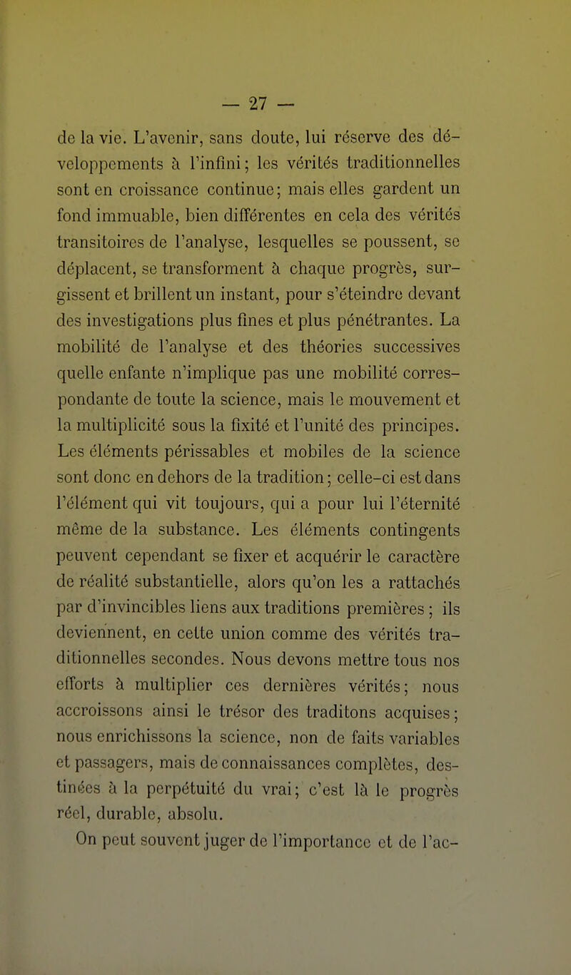 de la vie. L'avenir, sans cloute, lui reserve des dé- veloppements à rinfîni; les vérités traditionnelles sont en croissance continue; mais elles gardent un fond immuable, bien différentes en cela des vérités transitoires de l'analyse, lesquelles se poussent, se déplacent, se transforment à chaque progrès, sur- gissent et brillent un instant, pour s'éteindre devant des investigations plus fines et plus pénétrantes. La mobilité de l'analyse et des théories successives quelle enfante n'implique pas une mobilité corres- pondante de toute la science, mais le mouvement et la multiplicité sous la fixité et l'unité des principes. Les éléments périssables et mobiles de la science sont donc en dehors de la tradition ; celle-ci est dans l'élément qui vit toujours, qui a pour lui l'éternité même de la substance. Les éléments contingents peuvent cependant se fixer et acquérir le caractère de réalité substantielle, alors qu'on les a rattachés par d'invincibles liens aux traditions premières ; ils deviennent, en cette union comme des vérités tra- ditionnelles secondes. Nous devons mettre tous nos efforts à multiplier ces dernières vérités; nous accroissons ainsi le trésor des traditons acquises; nous enrichissons la science, non de faits variables et passagers, mais de connaissances complètes, des- tinées à la perpétuité du vrai; c'est là le progrès réel, durable, absolu. On peut souvent juger de l'importance et de l'ac-