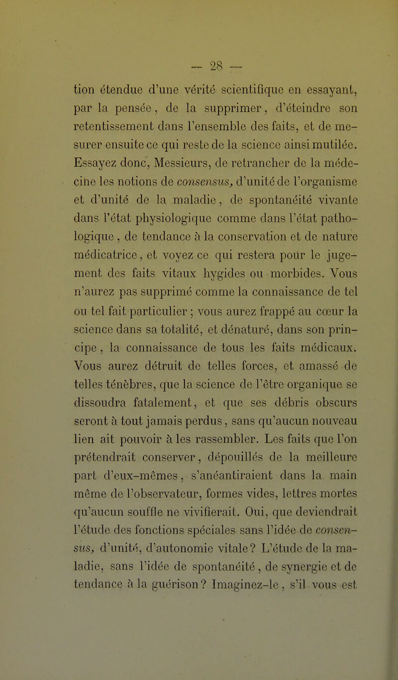 tion étendue d'une vérité scientifique en essayant, par la pensée, de la supprimer, d'éteindre son retentissement dans Tensemble des faits, et de me- surer ensuite ce qui reste de la science ainsi mutilée. Essayez donc, Messieurs, de retrancher de la méde- cine les notions de consensus^ d'unité de l'organisme et d'unité de la maladie, de spontanéité vivante dans l'état physiologique comme dans l'état patho- logique , de tendance à la conservation et de nature médicatrice, et voyez ce qui restera poUr le juge- ment des faits vitaux hygides ou morbides. Vous n'aurez pas supprimé comme la connaissance de tel ou tel fait particulier ; vous aurez frappé au cœur la science dans sa totalité, et dénaturé, dans son prin- cipe , la connaissance de tous les faits médicaux. Vous aurez détruit de telles forces, et amassé de telles ténèbres, que la science de l'être organique se dissoudra fatalement, et que ses débris obscurs seront à tout jamais perdus, sans qu'aucun nouveau lien ait pouvoir à les rassembler. Les faits que l'on prétendrait conserver, dépouillés de la meilleure part d'eux-mêmes, s'anéantiraient dans la main même de l'observateur, formes vides, lettres mortes qu'aucun souffle ne vivifierait. Oui, que deviendrait l'étude, des fonctions spéciales sans l'idée de consen- sus, d'unité, d'autonomie vitale? L'étude de la ma- ladie, sans l'idée de spontanéité, de synergie et de tendance à la guérison? Imaginez-le, s'il vous est