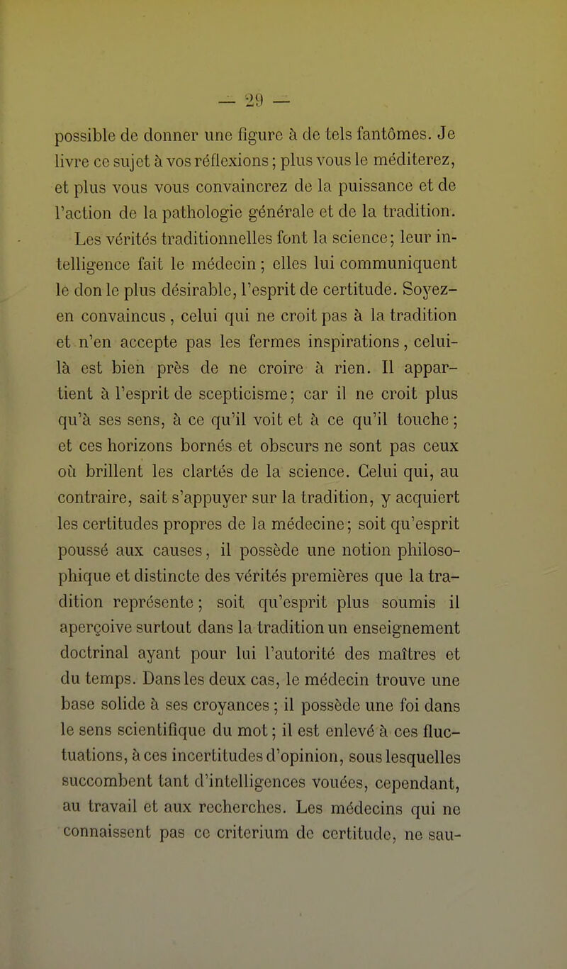 possible de donner une figure à de tels fantômes. Je livre ce sujet à vos réflexions ; plus vous le méditerez, et plus vous vous convaincrez de la puissance et de l'action de la pathologie générale et de la tradition. Les vérités traditionnelles font la science; leur in- telligence fait le médecin ; elles lui communiquent le don le plus désirable, l'esprit de certitude. Soyez- en convaincus , celui qui ne croit pas à la tradition et n'en accepte pas les fermes inspirations, celui- là est bien près de ne croire à rien. Il appar- tient à l'esprit de scepticisme; car il ne croit plus qu'à ses sens, à ce qu'il voit et à ce qu'il touche ; et ces horizons bornés et obscurs ne sont pas ceux où brillent les clartés de la science. Celui qui, au contraire, sait s'appuyer sur la tradition, y acquiert les certitudes propres de la médecine; soit qu'esprit poussé aux causes, il possède une notion philoso- phique et distincte des vérités premières que la tra- dition représente ; soit qu'esprit plus soumis il aperçoive surtout dans la tradition un enseignement doctrinal ayant pour lui l'autorité des maîtres et du temps. Dans les deux cas, le médecin trouve une base solide à ses croyances ; il possède une foi dans le sens scientifique du mot ; il est enlevé à ces fluc- tuations, à ces incertitudes d'opinion, sous lesquelles succombent tant d'intelligences vouées, cependant, au travail et aux recherches. Les médecins qui ne connaissent pas ce critérium de certitude, ne sau-