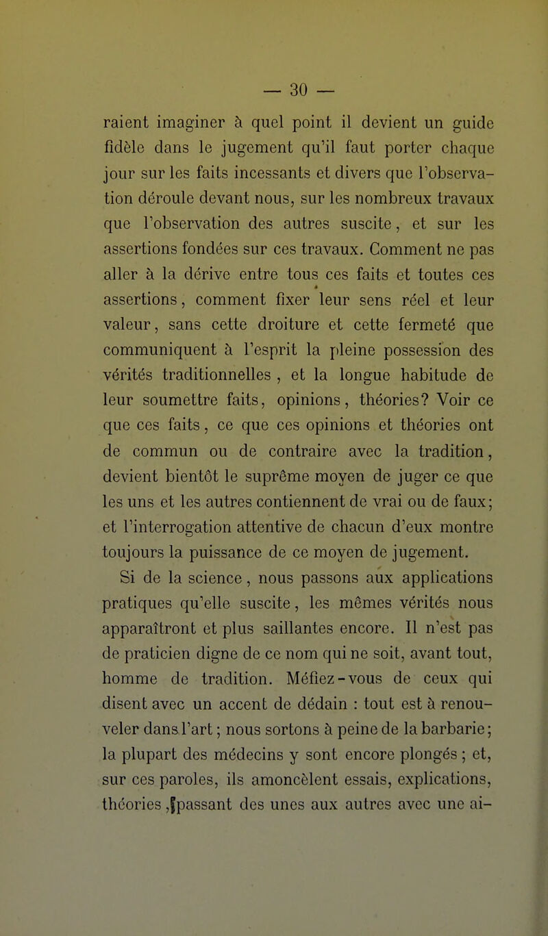 raient imaginer à quel point il devient un guide fidèle dans le jugement qu'il faut porter chaque jour sur les faits incessants et divers que l'observa- tion déroule devant nous, sur les nombreux travaux que l'observation des autres suscite, et sur les assertions fondées sur ces travaux. Comment ne pas aller à la dérive entre tous ces faits et toutes ces assertions, comment fixer leur sens réel et leur valeur, sans cette droiture et cette fermeté que communiquent à l'esprit la pleine possession des vérités traditionnelles , et la longue habitude de leur soumettre faits, opinions, théories? Voir ce que ces faits, ce que ces opinions et théories ont de commun ou de contraire avec la tradition, devient bientôt le suprême moyen de juger ce que les uns et les autres contiennent de vrai ou de faux; et l'interrogation attentive de chacun d'eux montre toujours la puissance de ce moyen de jugement. Si de la science, nous passons aux applications pratiques qu'elle suscite, les mêmes vérités nous apparaîtront et plus saillantes encore. Il n'est pas de praticien digne de ce nom qui ne soit, avant tout, homme de tradition. Méfiez-vous de ceux qui disent avec un accent de dédain : tout est à renou- veler dans l'art ; nous sortons à peine de la barbarie; la plupart des médecins y sont encore plongés ; et, sur ces paroles, ils amoncèlent essais, explications, théories ,fpassant des unes aux autres avec une ai-