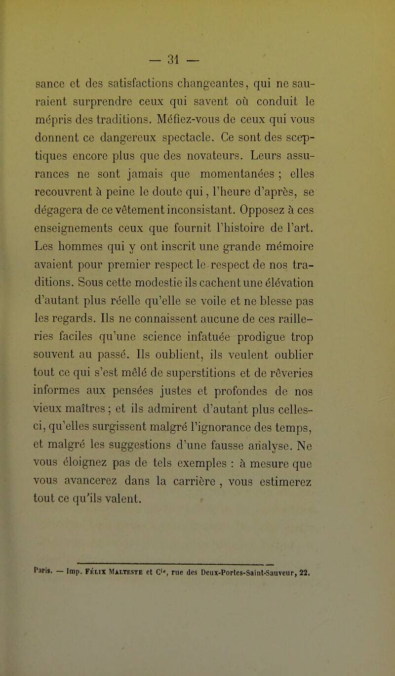 — ai- sance et des satisfactions changeantes, qui ne sau- raient surprendre ceux qui savent où conduit le mépris des traditions. Méfiez-vous de ceux qui vous donnent ce dangereux spectacle. Ce sont des scep- tiques encore plus que des novateurs. Leurs assu- rances ne sont jamais que momentanées ; elles recouvrent à peine le doute qui, l'heure d'après, se dégagera de ce vêtement inconsistant. Opposez à ces enseignements ceux que fournit l'histoire de l'art. Les hommes qui y ont inscrit une grande mémoire avaient pour premier respect le respect de nos tra- ditions. Sous cette modestie ils cachent une élévation d'autant plus réelle qu'elle se voile et ne blesse pas les regards. Ils ne connaissent aucune de ces raille- ries faciles qu'une science infatuée prodigue trop souvent au passé. Ils oublient, ils veulent oublier tout ce qui s'est mêlé de superstitions et de rêveries informes aux pensées justes et profondes de nos vieux maîtres ; et ils admirent d'autant plus celles- ci, qu'elles surgissent malgré l'ignorance des temps, et malgré les suggestions d'une fausse analyse. Ne vous éloignez pas de tels exemples : à mesure que vous avancerez dans la carrière , vous estimerez tout ce qu'ils valent. faris. — imp. FÉLIX Malteste et C'«, rue des Deux-Porlcs-Saint-Sauvcur, 22.