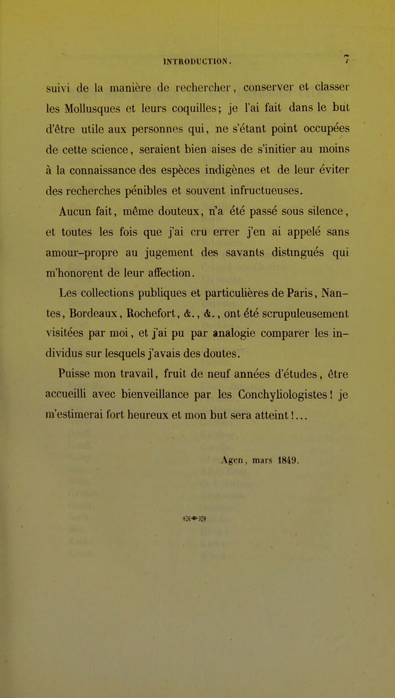 suivi de la manière de recherclier, conserver et classer les Mollusques et leurs coquilles ; je l'ai fait dans le but d'être utile aux personnes qui, ne s'étant point occupées de cette science, seraient bien aises de s'initier au moins à la connaissance des espèces indigènes et de leur éviter des recherches pénibles et souvent infructueuses. Aucun fait, même douteux, n'a été passé sous silence, et toutes les fois que j'ai cru errer j'en ai appelé sans amour-propre au jugement des savants distmgués qui m'honorent de leur affection. Les collections publiques et particulières de Paris, Nan- tes, Bordeaux, Rochefort, ont été scrupuleusement visitées par moi, et j'ai pu par analogie comparer les in- dividus sur lesquels j'avais des doutes. Puisse mon travail, fruit de neuf années d'études, être accueilli avec bienveillance par les Conchyliologistes ! je m'estimerai fort heureux et mon but sera atteint !... Agcn, mars 1849. t3t*JC'î