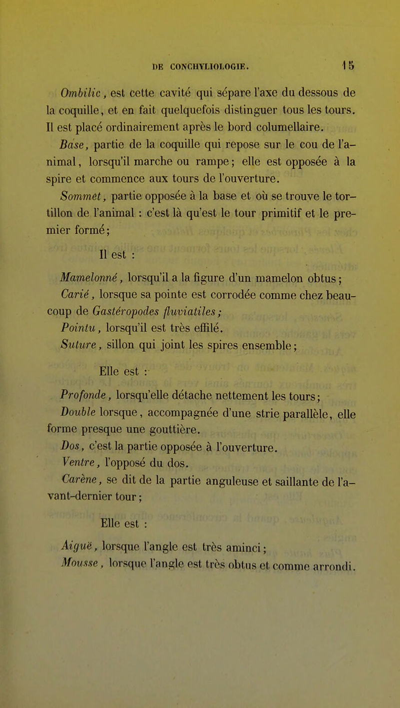 Ombilic, est cette cavité qui sépare l'axe da dessous de la coquille, et en fait quelquefois distinguer tous les tours. Il est placé ordinairement après le bord columellaire. Base, partie de la coquille qui repose sur le cou de l'a- nimal , lorsqu'il marche ou rampe ; elle est opposée à la spire et commence aux tours de l'ouverture. Sommet, partie opposée à la base et où se trouve le tor- tillon de l'animal : c'est là qu'est le tour primitif et le pre- mier formé; Il est : Mamelonné, lorsqu'il a la figure d'un mamelon obtus ; Carié, lorsque sa pointe est corrodée comme chez beau- coup de Gastéropodes fluviatiles ; Pointu, lorsqu'il est très effilé. Suture, sillon qui joint les spires ensemble ; Elle est : Profonde, lorsqu'elle détache nettement les tours ; Double lorsque, accompagnée d'une strie parallèle, elle forme presque une gouttière. Dos, c'est la partie opposée à l'ouverture. Ventre, l'opposé du dos. Carène, se dit de la partie anguleuse et saillante de l'a- vant-dernier tour ; Elle est : Aiguë, lorsque l'angle est très aminci; Mousse. lorsque l'angle est très obtus et comme arrondi.