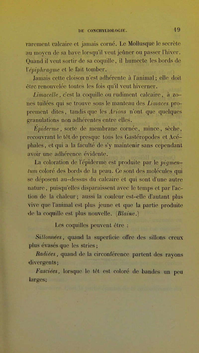 varcment calcaire cl jamais corné. Le Mollusque le secrète au moyen de sa bave lorsqu'il veut jeûner ou passer l'hiver. Quand il veut sortir de sa coquille, il humecte les bords de \épi'phragme et le fait tomber. Jamais cette cloison n'est adhérente à l'animal ; elle doit être renouvelée toutes les fois qu'il veut hiverner. Limacelle, c'est la coquille ou rudiment calcaire, à zo- nes tuilées qui se trouve sous le manteau des Limaces pro- prement dites, tandis que les Arions n'ont que quelques granulations non adhérentes entre elles. Epiderme, sorte de membrane cornée, mince , sèche, recouvrant le têt de presque tous les Gastéropodes et Acé- phales , et qui a la faculté de s'y maintenir sans cependant avoir une adhérence évidente. La coloration de l'épiderme est produite par le pigmen- lum coloré des bords de la peau. Ce sont des molécules qui se déposent au-dessus du calcaire et qui sont d'une autre nature, puisqu'elles disparaissent avec le temps et par l'ac- tion de la chaleur ; aussi la couleur est-elle d'autant plus vive que l'animal est plus jeune et que la partie produite ■de la coquille est plus nouvelle. [Blainv.) Les coquilles peuvent être : Sillonnées, quand la superficie oflre des sillons creux plus évasés que les stries ; Radiées, quand de la circonférence partent des rayons divergents; Fasciées, lorsque le tôt est coloré de bandes un peu larges;