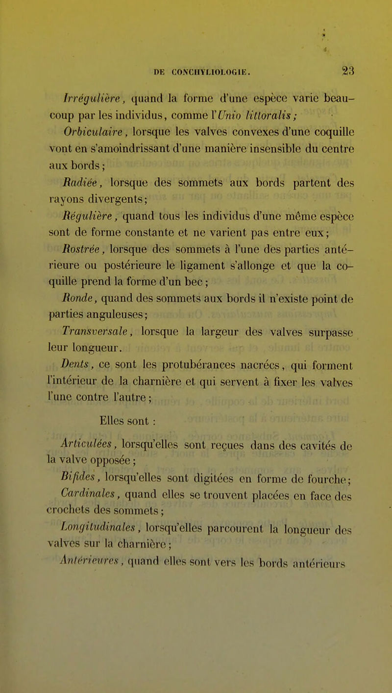 Irrégulière, quand Ja forme d'une espèce varie beau- coup par les individus, comme MUnio liUoralis; Orbiculaire, lorsque les valves convexes d'une coquille vont en s'amoindrissant d'une manière insensible du centre aux bords ; Radiée, lorsque des sommets aux bords partent des rayons divergents; Régulière, quand tous les individus d'une même espèce sont de forme constante et ne varient pas entre eux ; Rostrée, lorsque des sommets à l'une des parties anté- rieure ou postérieure le ligament s'allonge et que la co- quille prend la forme d'un bec ; Ronde, quand des sommets aux bords il n'existe point de parties anguleuses ; Transversale, lorsque la largeur des valves surpasse leur longueur. Dents, ce sont les protubérances nacrées, qui forment l'intérieur de la charnière et qui servent à fixer les valves l'une contre l'autre ; Elles sont : Articulées, lorsqu'elles sont reçues dans des cavités de la valve opposée ; Bifides, lorsqu'elles sont digitées en forme de fourche; Cardinales, quand elles se trouvent placées en face des crochets des sommets ; Longitudinales, lorsqu'elles parcourent la longueur des valves sur la charnière ; Antérieures, quand elles sont vers les bords antérieurs