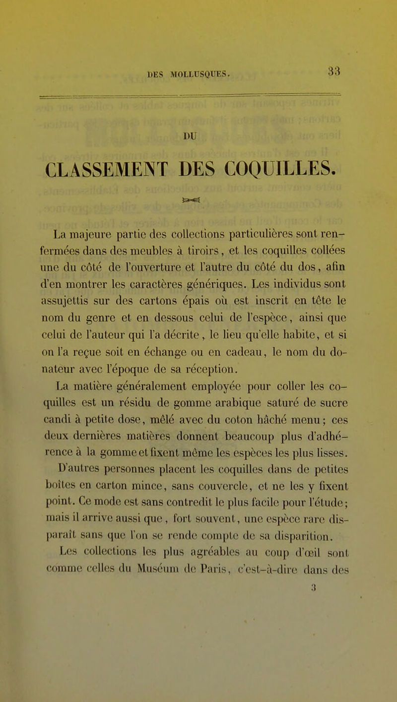 DU CLASSEMENT DES COQUILLES. La majeure partie des collections particulières sont ren- fermées dans des meubles à tiroirs, et les coquilles collées une du côté de l'ouverture et l'autre du côté du dos, afin d'en montrer les caractères génériques. Les individus sont assujettis sur des cartons épais où est inscrit en tête le nom du genre et en dessous celui de l'espèce, ainsi que celui de l'auteur qui l'a décrite, le lieu qu'elle habite, et si on l'a reçue soit en échange ou en cadeau, le nom du do- nateur avec l'époque de sa réception. La matière généralement employée pour coller les co- quilles est un résidu de gomme arabique saturé de sucre candi à petite dose, mêlé avec du coton hâché menu ; ces deux dernières matières donnent beaucoup plus d'adhé- rence à la gomme et fixent même les espèces les plus lisses. D'autres personnes placent les coquilles dans de petites boîtes en carton mince, sans couvercle, et ne les y fixent point. Ce mode est sans contredit le plus facile pour l'étude; mais il arrive aussi que, fort souvent, une espèce rare dis- paraît sans que l'on se rende compte de sa disparition. Les collections les plus agréables au coup d'œil sont comme celles du Muséum de Paris, c'est-à-dire dans des 3