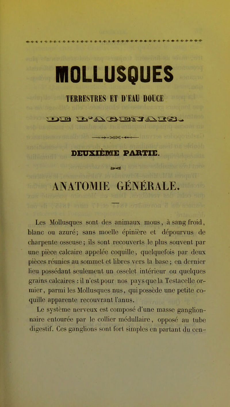 MOLLUSQUES TERRESTRES ET D'EAU DOUCE DEUXIÈME PARTIE. ÂNATOMIE GÉNÉRALE. Les Mollusques sont des animaux mous, à sang froid, blanc ou azuré; sans moelle épinière et dépourvus de charpente osseuse ; ils sont recouverts le plus souvent par une pièce calcaire appelée coquille, quelquefois par deux pièces réunies au sommet et libres vers la base ; en dernier lieu possédant seulement un osselet intérieur ou quelques grains calcaires : il n'est pour nos pays que la Testacelle or- raier, parmi les Mollusques nus, qui possède une petite co- quille apparente recouvrant l'anus. Le système nerveux est composé d'une masse ganglion- naire entourée par le collier médullaire, opposé au tube digestif. Ces ganglions sont fort simples en partant du con-