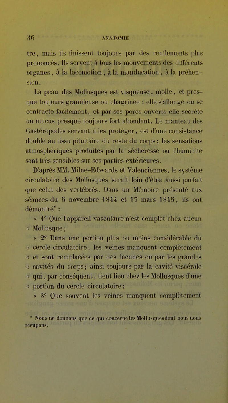 tre, mais ils finissent toujours par des renflements plus prononcés. Ils servent à tous les mouvements des diftcrents organes, à la locomotion, à la manducation, à la préhen- sion. La peau des Mollusques est visqueuse, molle, et pres- que toujours granuleuse ou chagrinée : elle s'allonge ou se contracte facilement, et par ses pores ouverts elle secrète un mucus presque toujours fort abondant. Le manteau des Gastéropodes servant à les protéger, est d'une consistance double au tissu pituitaire du reste du corps ; les sensations atmosphériques produites par la sécheresse ou l'humidité sont très sensibles sur ses parties extérieures. D'après MM. Milne-Edwards et Valenciennes, le système circulatoire des Mollusques serait loin d'être aussi parfait que celui des vertébrés. Dans un Mémoire présenté aux séances du 5 novembre 1844 et 17 mars 1845, ils ont démontré* : « 1 ° Que l'appareil vasculaire n'est complet chez aucun « Mollusque; « 2° Dans une portion plus ou moins considérable du « cercle circulatoire, les veines manquent complètement « et sont remplacées par des lacunes ou par les grandes « cavités du corps ; ainsi toujours par la cavité viscérale « qui, par conséquent, tient lieu chez les Mollusques d'une « portion du cercle circulatoire ; « 3° Que souvent les veines manquent complètement * Nous ne donnons que ce qui concerne les Mollusques dont nous nous occupons.