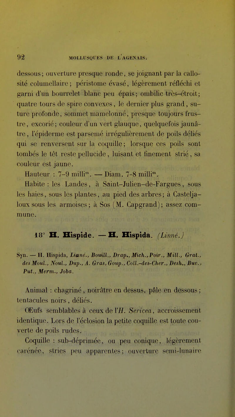 dessous; ouverture presque ronde, se joignant par la callo- sité columellaire ; péristome évasé, légèrement réfléchi et garni d'un bourrelet blanc peu épais ; ombilic très-étroit ; quatre tours de spire convexes, le dernier plus grand, su- ture profonde, sommet mamelonné, presque toujours frus- tre , excorié ; couleur d'un vert glauque, quelquefois jaunâ- tre , l'épiderme est parsemé irrégulièrement de poils déliés qui se renversent sur la coquille ; lorsque ces poils sont tombés le têt reste pellucide, luisant et finement strié, sa couleur est jaune. Hauteur : 7-9 milli™. — Diam. 7-8 milli. Habite : les Landes, à Saint-Julien-de-Fargues, sous les haies, sous les plantes, au pied des arbres ; à Castelja- loux sous les armoises; à Sos (M. Gapgrand); assez com- mune. 18° H. Hispide. — H. Hispida. (Linné.) Syn. — H. Hispida, Linné., Bouill., Drap., Mich.,^Poir., Mill., Grat., desMoul., Noul., Dup., À. Gras, Goup., CoU.-des-Ch.er., Desh., Buv., Put., Merm., Joha. Animal : chagriné, noirâtre en dessus, pâle en dessous ; tentacules noirs, déliés. OEufs semblables à ceux de VH. Sericea, accroissement identique. Lors de l'éclosion la petite coquille est toute cou- verte de poils rudes. Coquille : sub-déprimée, ou peu conique, légèrement carénée, stries peu apparentes; ouverture semi-lunaire