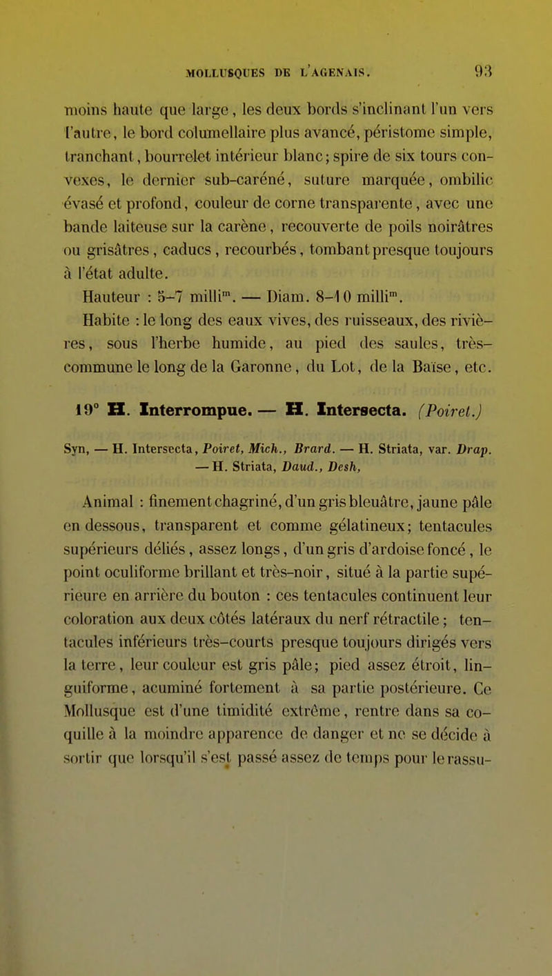 nioins haute que large, les deux bords s'inclinant l'un vers l'autre, le bord columellaire plus avancé, péristome simple, tranchant, bourrelet intérieur blanc; spire de six tours con- vexes, le dernier sub-caréné, suture marquée, ombilic évasé et profond, couleur de corne transparente, avec une bande laiteuse sur la carène, recouverte de poils noirâtres ou grisâtres, caducs, recourbés, tombant presque toujours à l'état adulte. Hauteur : 5-7 milli*. — Diam. 8-10 milli. Habite : le long des eaux vives, des ruisseaux, des riviè- res, sous l'herbe humide, au pied des saules, très- commune le long de la Garonne, du Lot, de la Baise, etc. 19° H. Interrompue.— H. Intersecta. (Poirel.) Syn, — H. Intersecta, Poiret, Mich., Brard. — H. Striata, var. Drap. — H. Striata, Daud., Desh, Animal : finementchagriné, d'un gris bleuâtre, jaune pâle en dessous, transparent et comme gélatineux; tentacules supérieurs déliés, assez longs, d'un gris d'ardoise foncé, le point oculiforme brillant et très-noir, situé à la partie supé- rieure en arrière du bouton : ces tentacules continuent leur coloration aux deux côtés latéraux du nerf rétractile ; ten- tacules inférieurs très-courts presque toujours dirigés vers la terre, leur couleur est gris pâle; pied assez étroit, lin- guiforme, acuminé fortement à sa partie postérieure. Ce Mollusque est d'une timidité extrême, rentre dans sa co- quille à la moindre apparence de danger et ne se décide à sortir que lorsqu'il s'est passé assez de temps pour lerassu-