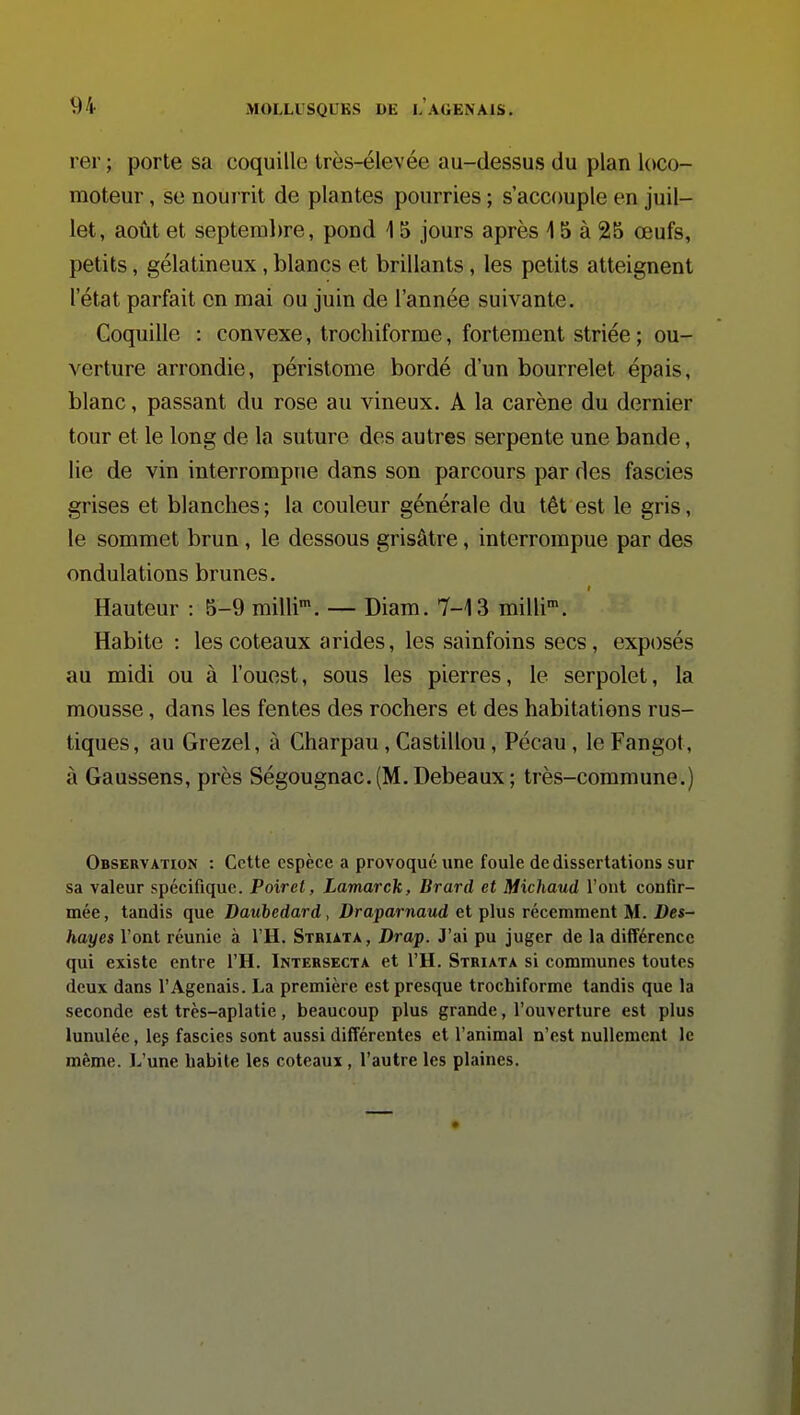 rer ; porte sa coquille très-élevée au-dessus du plan loco- moteur , se nourrit de plantes pourries ; s'accouple en juil- let, août et septeml)re, pond 15 jours après 15 à 25 œufs, petits, gélatineux, blancs et brillants, les petits atteignent 1 état parfait en mai ou juin de l'année suivante. Coquille : convexe, trochiforme, fortement striée ; ou- verture arrondie, péristome bordé d'un bourrelet épais, blanc, passant du rose au vineux. A la carène du dernier tour et le long de la suture des autres serpente une bande, lie de vin interrompue dans son parcours par des fascies grises et blanches ; la couleur générale du têt est le gris, le sommet brun, le dessous grisâtre, interrompue par des ondulations brunes. Hauteur : 5-9 milli*. — Diam. 7-13 milli. Habite : les coteaux arides, les sainfoins secs, exposés au midi ou à l'ouest, sous les pierres, le serpolet, la mousse, dans les fentes des rochers et des habitations rus- tiques , au Grezel, à Charpau, Castillou, Pécau, le Fangot, à Gaussens, près Ségougnac.(M.Debeaux; très-commune.) Observation : Cette espèce a provoqué une foule de dissertations sur sa valeur spécifique. Poiret, LamarcJt, Brard et Michaud l'ont confir- mée , tandis que Daubedard, Draparnaud et plus récemment M. Des- hayes l'ont réunie à l'H. Sthuta, Drap. J'ai pu juger de la différence qui existe entre l'H. Intersecta et l'H. Striata si communes toutes deux dans l'Agenais. La première est presque trochiforme tandis que la seconde est très-aplatie, beaucoup plus grande, l'ouverture est plus lunuléc, leg fascies sont aussi différentes et l'animal n'est nullement le même. 1.,'une habite les coteaux , l'autre les plaines.