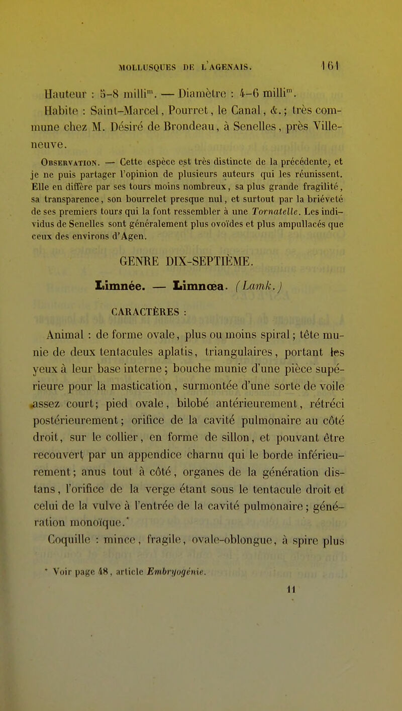 Hauteur : 5-8 milli'. — Diamètre : 4-G milli'. Habite : Saint-Marcel, Pourret, le Canal, &. ; très com- mune chez M. Désiré de Brondeau, à Senelles, près Ville- neuve. Observation. — Cette espèce est très distincte de la précédente^ et je ne puis partager l'opinion de plusieurs auteurs qui les réunissent. Elle en diffère par ses tours moins nombreux, sa plus grande fragilité, sa transparence, son bourrelet presque nul, et surtout par la brièveté de ses premiers tours qui la font ressembler à une Tornatelle. Les indi- vidus de Senelles sont généralement plus ovoïdes et plus ampullacés que ceux des environs d'Agen. GENRE DIX-SEPTHME. Iiimnée. — Limnœa. (Lamk.J CARACTÈRES : Animal : de forme ovale, plus ou moins spiral ; tête mu- nie de deux tentacules aplatis, triangulaires, portant les yeux à leur base interne ; bouche munie d'une pièce supé- rieure pour la mastication, surmontée d'une sorte de voile Kissez court; pied ovale, bilobé antérieurement, rétréci postérieurement ; orifice de la cavité pulmonaire au côté droit, sur le collier, en forme de sillon, et pouvant être recouvert par un appendice charnu qui le borde inférieu- rement ; anus tout à côté, organes de la génération dis- tans , l'orifice de la verge étant sous le tentacule droit et celui de la vulve à l'entrée de la cavité pulmonaire ; géné- ration monoïque.* Coquille : mince, fragile, ovale-oblongue, à spire plus * Voir page 48, article Embryogénie. W