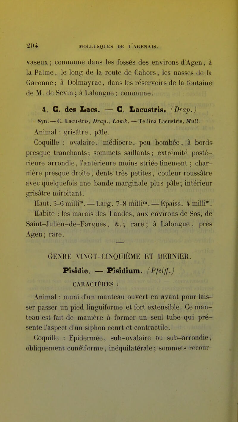 vaseux ; commune dans les fossés des environs d'Agen, à la Palme, le long de la route de Cahors, les nasses de la Garonne ; à Dolmayrac, dans les réservoirs de la fontaine de M. de Sevin ; à Lalongue ; commune. 4. G. des Lacs. — G. Lacustris. (Drap.) Syn.— C. Lacustris, Drap., Lamk. — Tellina Lacustris, Mull. Animal : grisâtre, pâle. Coquille : ovalaire, médiocre, peu bombée, à bords presque tranchants; sommets saillants; extrémité posté- rieure arrondie, l'antérieure moins striée finement ; char- nière presque droite, dents très petites, couleur roussâtre avec quelquefois une bande marginale plus pâle; intérieur grisâtre miroitant. Haut. 5-6milli'. — Larg. 7-8 milli™. — Épaiss. 4 milli. Habite : les marais des Landes, aux environs de Sos, de Saint-Julien-de-Fargues, &. ; rare; à Lalongue, près Agen; rare. GENRE VINGT-CINQUIÈME ET DERNIER. Pisidie. — Pîsidium. (Pfeiff.) CARACTÈRES : Animal : muni d'un manteau ouvert en avant pour lais- ser passer un pied linguiforme et fort extensible. Ce man- teau est fait de manière à former un seul tube qui pré- sente l'aspect d'un siphon court et contractile. Coquille : Épidermée, s«b-ovalaire ou sub-arrondie, obliquemont cunéiforme, inéquilatéralo: sommets recour-