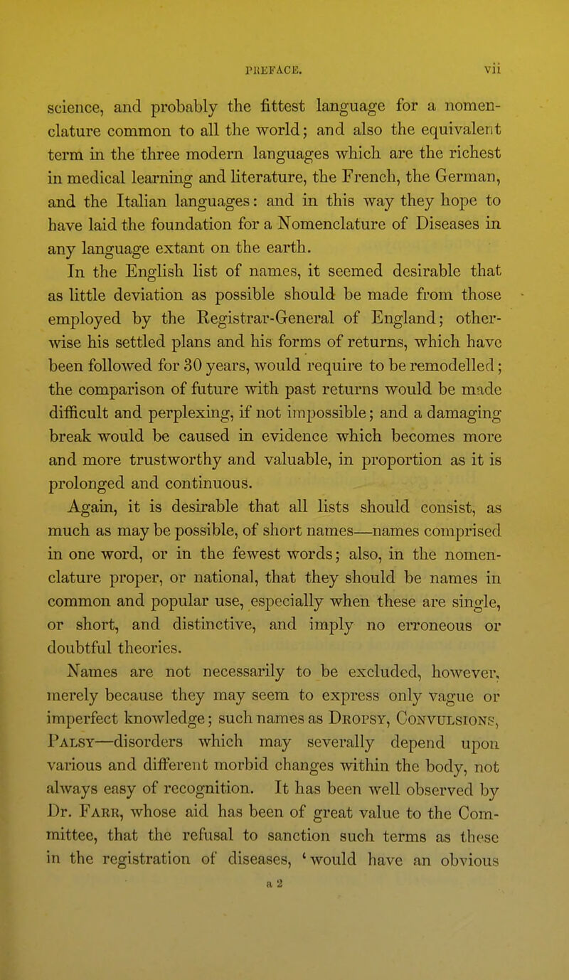 science, and probably the fittest language for a nomen- clature common to all the world; and also the equivalent term in the three modern languages which are the richest in medical learning and literature, the French, the German, and the Italian languages: and in this way they hope to have laid the foundation for a Nomenclature of Diseases in any language extant on the earth. In the English list of names, it seemed desirable that as little deviation as possible should be made from those employed by the Registrar-General of England; other- wise his settled plans and his forms of returns, which have been followed for 30 years, would require to be remodelled; the comparison of future with past returns would be made difficult and perplexing, if not imjDossible; and a damaging break would be caused in evidence which becomes more and more trustworthy and valuable, in proportion as it is prolonged and continuous. Again, it is desirable that all lists should consist, as much as may be possible, of short names—names comprised in one word, or in the fewest words; also, in the nomen- clature proper, or national, that they should be names in common and popular use, especially when these are single, or short, and distinctive, and imply no erroneous or doubtful theories. Names are not necessarily to be excluded, however, merely because they may seem to express only vague or imperfect knowledge; such names as DRorsY, Convulsions, Palsy—disorders which may severally depend upon various and different morbid changes within the body, not always easy of recognition. It has been well observed by Dr. Farr, whose aid has been of great value to the Com- mittee, that the refusal to sanction such terms as these in the registration of diseases, 'would have an obvious a 2