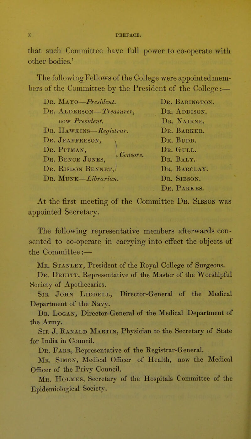 that such Committee have full power to co-operate with other bodies.' The following F ellows of the College were appointed mem- bers of the Committee by the President of the College:— Dr. Mayo—President. Dr. Babington. Dr. Alderson—Treasurer, Dr. Addison. now President. Dr. Nairne. Dr. Hawkins—Registrar. Dr. Barker. Dr. Jeaffreson, Dr. Pitman, Dr. Bence Jones, Dr. Bisdon BennetJ . Censors. Dr. Budd. Dr. Gull. Dr. Baly. Dr. Barclay. Dr. Munk—Librarian. Dr. Sibson. Dr. Parkes. At the first meeting of the Committee Dr. Sibson was appointed Secretary. The following representative members aftei'wards con- sented to co-operate in carrying into effect the objects of the Committee:— Mr. Stanley, President of the Boyal College of Surgeons. Dr. Druitt, Representative of the Master of tlie Worshipful Society of Apothecaries. Sir John Liddell, Director-General of the Medical Department of the Navy. Dr. Logan, Director-General of the Medical Department of the Army. Sir J. Ranald Martin, Physician to the Secretary of State for India in Council. Dr. Farr, Representative of the Registrar-General. Mr. Simon, Medical Officer of Health, now the Medical Officer of the Privy Council. Mr. Holmes, Secretary of the Hospitals Committee of the Epidemiological Society.