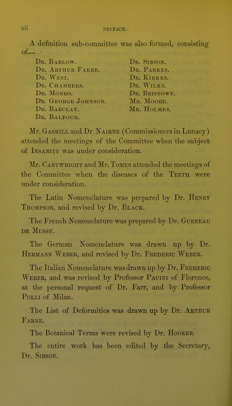 A definition sub-committee was also formed, consisting Dr. Balfour. Mr. Gaskill and Dr. Naiene (Commissioners in Lunacy) attended the meetings of the Committee when the subject of Insanity was under consideration. Mr. Cartweight and Mr. Tomes attended the meetings of the Committee when the diseases of the Teeth were under consideration. The Latin Nomenclature was prepared by Dr. Henry Thompson, and revised by Dr. Black. The French Nomenclature was prepared by Dr. Gueneau de Mussy. The German Nomenclature was drawn up by Dr. Hermann Weber, and revised by Dr. Frederic Weber. The Italian Nomenclature was drawn up by Dr. Frederic Weber, and was revised by Professor Pacini of Florence, at the personal request of Dr. Farr, and by Professor PoLLi of Milan. The List of Deformities was drawn up by Dr. Arthur Farre. The Botanical Terms were revised by Dr. Hooker. The entire work has been edited by the Secretary, Dr. SiBSON. of. Dr. Barlow. Dr. Arthur Farre. Dr. West. Dr. Chambers. D!b. George Johnson. Dr. Barclay. Mr. Moore. Mr. Holmes. Dr. Sibson. Dr. Parkes. Dr; Kirkes. Dr. Wilks.