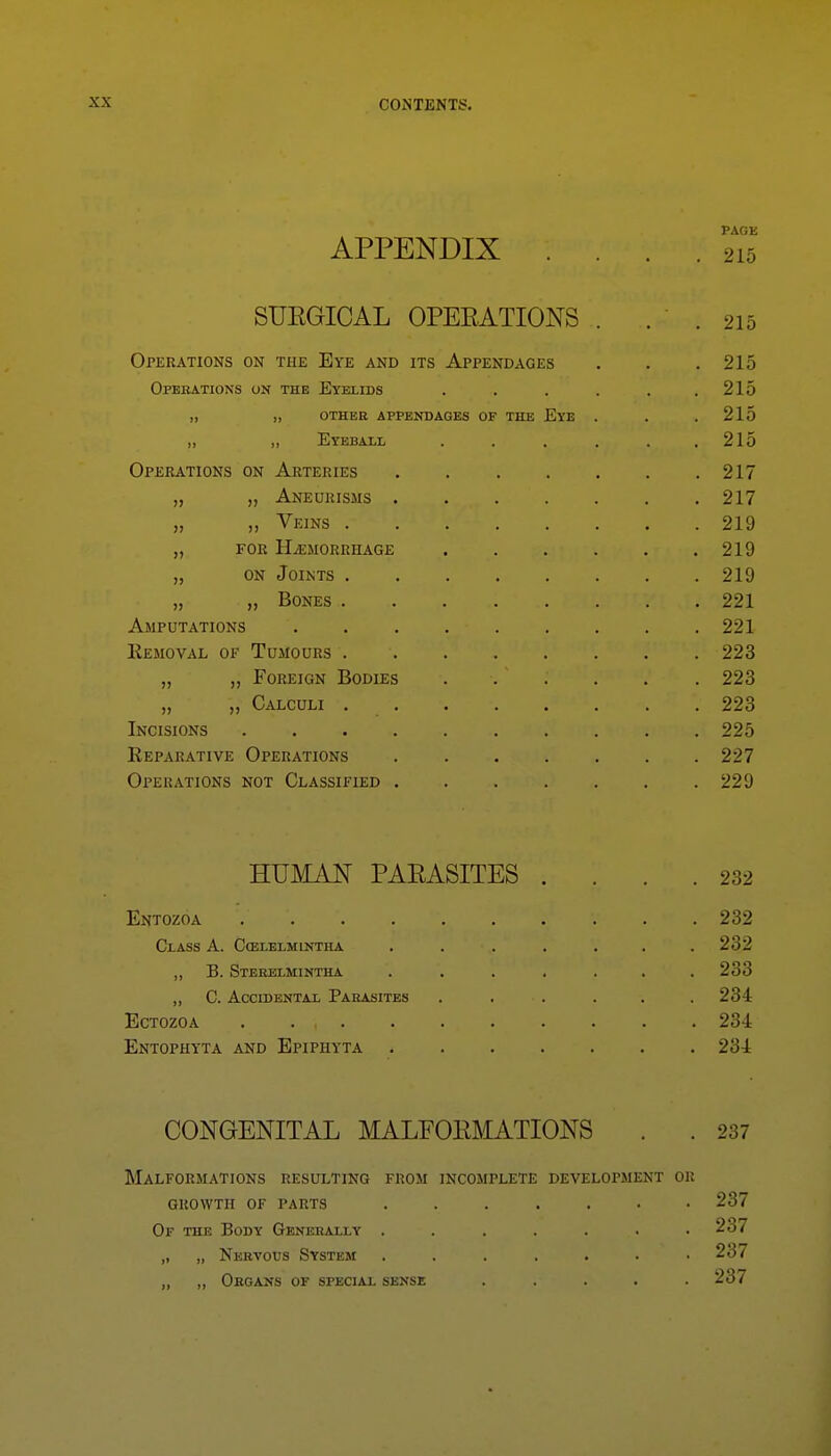 PAGE APPENDIX .... 215 SUEGICAL OPEEATIONS . . . 215 Operations on the Eye and its Appendages . . .215 Operations on the Eyelids . . . . . .215 „ „ OTHER APPENDAGES OF THE EyE . . .215 „ „ Eyeball . . . . . .215 Operations on Arteries 217 „ „ Aneurisms 217 „ „ Veins 219 „ for Hemorrhage 219 „ on Joints 219 „ „ Bones 221 Amputations 221 Removal of Tumours 223 „ Foreign Bodies ...... 223 „ „ Calculi 223 Incisions 225 Reparative Operations 227 Operations not Classified 229 HUMAN PAEASITES .... 232 Entozoa 232 Class A. C(elelmintha ....... 232 ,, B. Sterelmintha . ...... 233 ,, C. Accidental Parasites ...... 234 Ectozoa . 234 Entophyta and Bpiphyta 234 CONGENITAL MALFOEMATIONS . . 237 Malformations resulting from incomplete development or GROWTH OF parts ....... 237 Of the Body Generally ....... 237 „ „ Nervous System 237 „ ,, Organs of special sense ..... 237