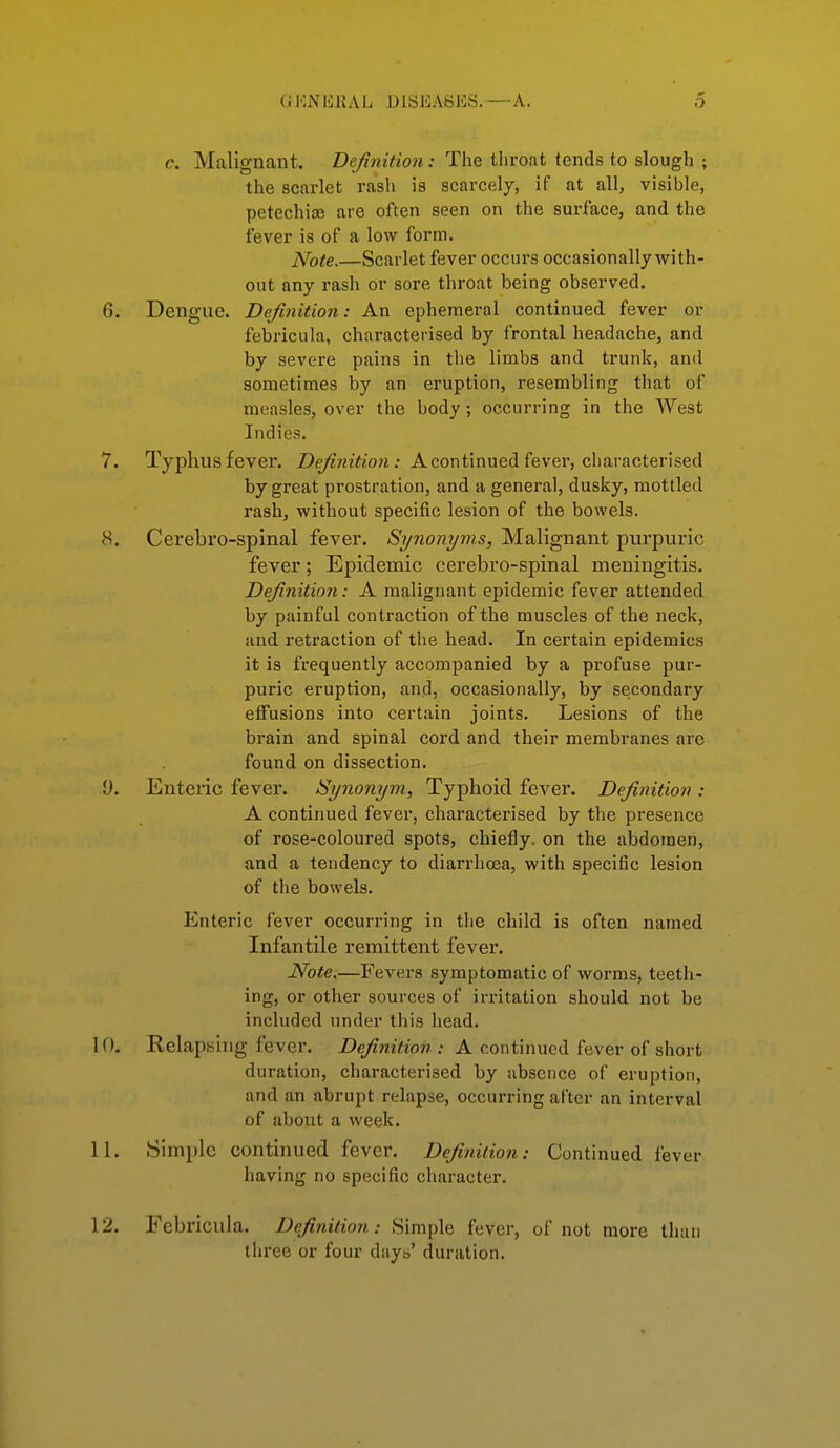 c. Malignant. Definition: The throat tends to slough ; the scarlet rash is scarcely, if at all, visible, petechice are often seen on the surface, and the fever is of a low form. Note.—Scarlet fever occurs occasionally with- out any rash or sore throat being observed. 6. Dengue. Definition: An ephemeral continued fever or febricula, characterised by frontal headache, and by severe pains in the limbs and trunk, and sometimes by an eruption, resembling that of measles, over the body; occurring in the West Indies. 7. Typhus fever. Definition: A continued fever, characterised by great prostration, and a general, dusky, mottled rash, without specific lesion of the bowels. 8. Cerebro-spinal fever. Synonyms, Malignant purpuric fever; Epidemic cerebro-spinal meningitis. Definition: A malignant epidemic fever attended by painful contraction of the muscles of the neck, and retraction of the head. In certain epidemics it is frequently accompanied by a profuse pur- puric eruption, and, occasionally, by secondary eiFusions into certain joints. Lesions of the brain and spinal cord and their membranes are found on dissection, y. Entenc fever. Synonym, Typhoid fever. Definition : A continued fever, characterised by the presence of rose-coloured spots, chiefly, on the abdomen, and a tendency to diarrhoea, with specific lesion of the bowels. Enteric fever occurring in the child is often named Infantile remittent fever. Note.—Fevers symptomatic of worms, teeth- ing, or other sources of irritation should not be included under this head. 10. Relapsing fever. Definition : A continued fever of short duration, characterised by absence of eruption, and an abrupt relapse, occurring after an interval of about a week. 11. Simple continued fever. Definition: Continued fever having no specific character. 12. Febricula. Definition: Simple fever, of not more than three or four days' duration.