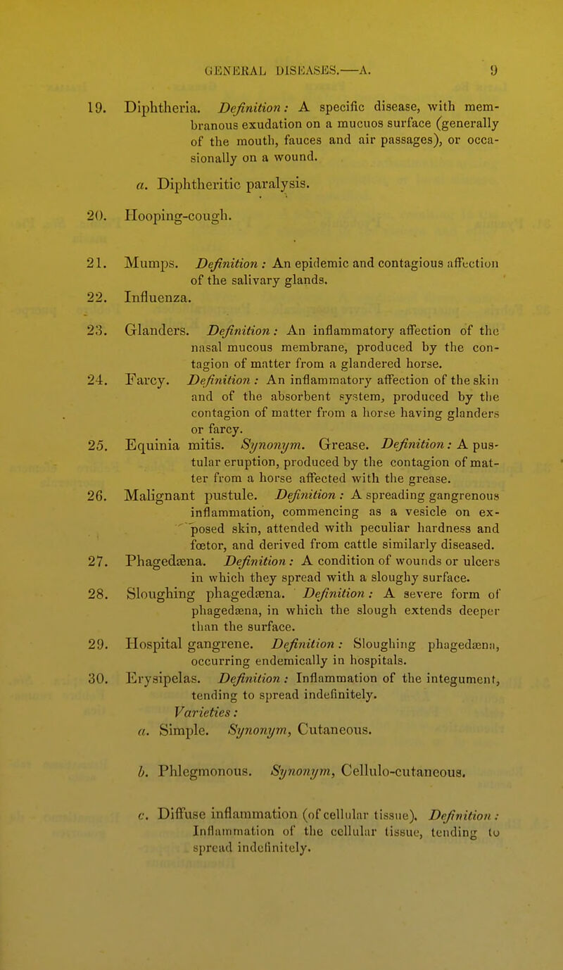 19. Diphtheria. Definition: A specific disease, with mem- branous exudation on a mucuos surface (generally of the mouth, fauces and air passages), or occa- sionally on a wound. a. Diphtheritic paralysis. 20. Hooping-cough. 21. Mumps. Z)e/?m7eow ; An epidemic and contagious affection of the salivary glands. 22. Influenza. 23. Glanders. Definition: An inflammatory affection of the nasal mucous membrane, produced by the con- tagion of matter from a glandered horse. 24. Farcy. Definition: An inflammatory affection of the skin and of the absorbent system, produced by the contagion of matter from a horse having glanders or farcy. 25. Equinia mitis. Synonym. Grease. Definition: A pus- tular eruption, produced by the contagion of mat- ter from a horse affected with the grease. 26. Malignant pustule. Definition : A spreading gangrenous inflammation, commencing as a vesicle on ex-  posed skin, attended with pecuHar hardness and foetor, and derived from cattle similarly diseased. 27. Phagedcena. jE)e/?«i>/ow: A condition of wounds or ulcers in which they spread with a sloughy surface. 28. Sloughing phaged^ena. Definition: A severe form of phagedaena, in which the slough extends deeper than the surface. 29. Hospital gangrene. Definition: Sloughing phagedaann, occurring endemically in hospitals. 30. Erysipelas. Definition : Inflammation of the integument, tending to spread indefinitely. Varieties: a. Simple. Synonym, Cutaneous. b. Phlegmonous. Synonym, Cellulo-cutaneoua. c. Diffuse inflammation (ofcellular tissue). Definition: Inflammation of the cellular tissue, tendin;; lu spread indefinitely.