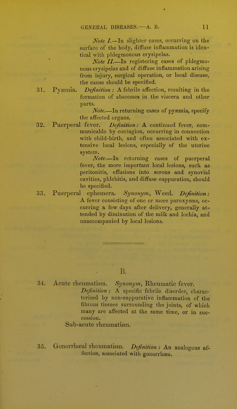 Note I.—In slighter cases, occurring on the surface of the body, diffuse inflammation is iden- tical with phlegmonous erysipelas. Note II.—In registering cases of phlegmo- nous erysipelas and of diffuse inflammation arising from injury, surgical operation, or local disease, the cause should be specified. 31. Pyasmia. Definition : Afebrile affection, resulting in the formation of abscesses in the viscera and other parts. Note In returning cases of pyoemia, specify the affected organs. 32. Puerperal fever. Definition: A continued fever, com- municable by contagion, occurring in connection with child-birth, and often associated with ex- tensive local lesions, especially of the uterine system. Note.—In returning cases of puerperal fever, the more important local lesions, such as peritonitis, effusions into serous and synovial cavities, phlebitis, and diffuse suppuration, should be specified. 33. Puerperal ephemera. Synonym, Weed. Definition: A fever consisting of one or more paroxysms, oc- curring a few days after delivery, generally at- tended by diminution of the milk and lochia, and unaccompanied by local lesions. B. 34. Acute rheumatism. Synonym, Rheumatic fever. Definition : A specific febrile disorder, charac- terised by non-suppurative inflammation of the fibrous tissues surrounding the joints, of which many are affected at the same tirae, or in suc- cession. Sub-acute rheumatism. 35. Gonorrhoeal rheumatism. Definition : An analogous af* fection, associated with gonorrhoea.