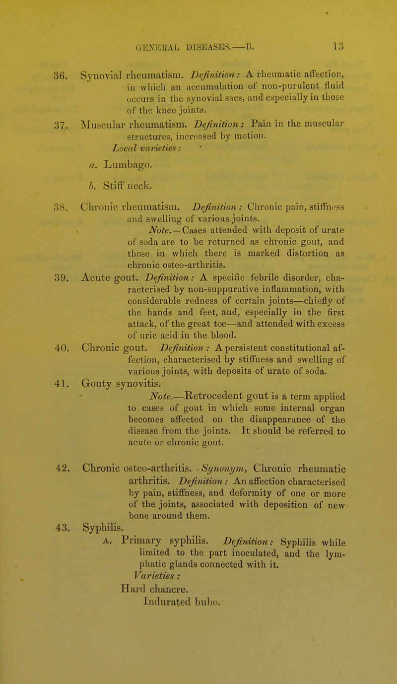 36. Synovial rheumatism. Definition: A rheumatic affection, in which an accumuhition of non-purulent fluid occurs in the synovial sacs, and especially in those of the knee joints. 37. Muscular rheumatism. Definition : Pain in the muscular structures, increased by motion. Local varieties : a. Lumbago. Stiff neck. 38. Chronic rheumatism. Definition : Chronic pain, stiffness and swelling of various joints. iVo^e. —Cases attended with deposit of urate of soda are to be returned as chronic gout, and those in which there is marked distortion as chronic osteo-arthritis. 39. Acute gout. Definition: A specific febrile disordei, cha- racterised by non-suppurative inflammation, with considerable redness of certain joints—chiefly of the hands and feet, and, especially in the first attack, of the great toe—and attended with excess of uric acid in the blood. 40. Chronic gout. Definition : A persistent constitutional af- fection, characterised by stiffness and swelling of various joints, with deposits of urate of soda. 41. Gouty synovitis. Note.—Retrocedent gout is a term applied to cases of gout in Avhich some internal organ becomes affected on the disappearance of the disease from the joints. It should be referred to acute or chronic gout. 42. Chronic osteo-arthritis. • Synonym, Chronic rheiunatic arthritis. Definitio7i: An affection characterised by pain, stiffness, and deformity of one or more of the joints, associated with deposition of new bone around them. 43. Syphilis. A. Primary syphilis. Definition: Syphilis while limited to the part inoculated, and the lym- phatic glands connected with it. Varieties: Hard chancre. Indurated bubo.