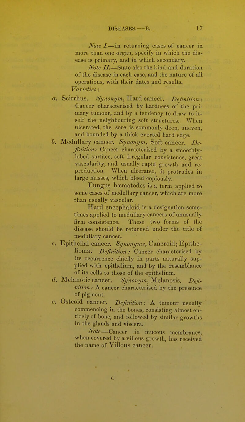 Note I.—In returning cases of cancer in more than one organ, specify in which the dis- ease is primary, and in wliich secondary. Note II.—State also the kind and duration of the disease in each case, and the nature of all operations, with their dates and results. Varieties: a. Scirrhus. Synonym, Hard cancer. Definition : Cancer characterised by hardness of the pri- mary tumour, and by a tendency to draw to it- self the neighbouring soft structures. When ulcerated, the sore is commonly deep, uneven, and bounded by a thick everted hard edge. b. Medullary cancer. Synonym, Soft cancer. De- finition: Cancer characterised by a smoothly- lobed surface, soft irregular consistence, great vascularity, and usually rapid growth and re- production. When ulcerated, it protrudes in large masses, which bleed copiously. Fungus haematodes is a term applied to some cases of medullary cancer, which are more than usually vascular. Hard encephaloid is a designation some- times applied to medullary cancei-s of unusually firm consistence. These two forms of the disease should be returned under the title of medullary cancer. c. Epithelial cancer. Synonyms, Cancroid; Epithe- lioma. Definition : Cancer characterised by its occurrence chiefly in parts naturally sup- plied with epithelium, and by the resemblance of its cells to those of the epithelium. d. Melanotic cancer. Synonym, Melanosis. Defi- nition : A cancer characterised by the presence of pigment. e. Osteoid cancer. Definition: A tumour usually commencing in the bones, consisting almost en- tirely of bone, and followed by similar growths in the glands and viscera. Note.—Cancer in mucous membranes, when covered by a villous growth, has received the name of Villous cancer. o