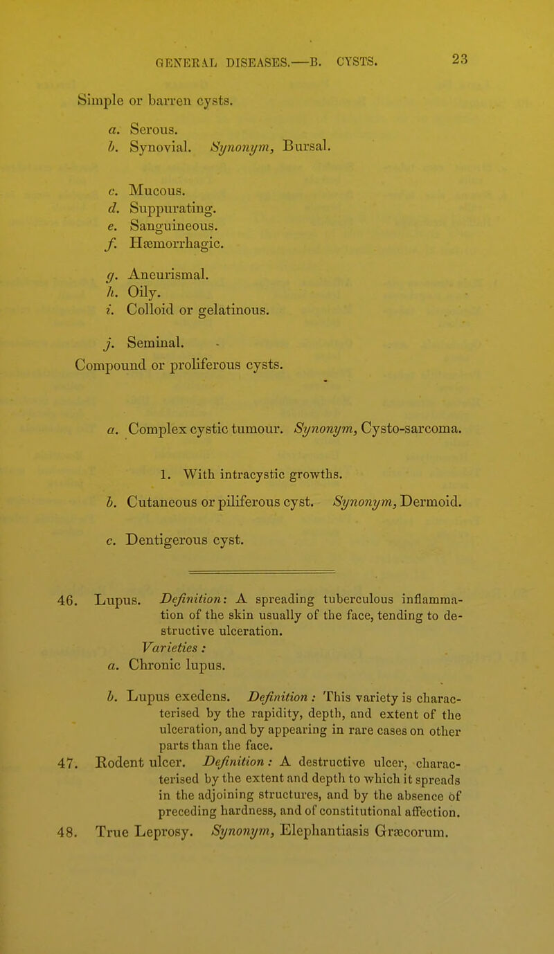 Simjile or barren cysts. a. Serous. h. Synovial. Synonym, Bursal. c. Mucous. d. Suppurating. e. Sano-uineous. f. Hcemorrliagic. g. Aneurismal. h. Oily. i. Colloid or gelatinous. j. Seminal. Compound or proliferous cysts. a. Complex cystic tumour. Synonym, Cysto-sarcoma. 1. With intracystic growths. b. Cutaneous or piliferous cyst. Synonym, Dermoid. c. Dentigerous cyst. 46. Lupus. Definition: A spreading tuberculous inflamma- tion of the skin usually of the face, tending to de- structive ulceration. Varieties: a. Chronic lupus. b. Lupus exedens. Definition : This variety is charac- terised by the rapidity, depth, and extent of the ulceration, and by appearing in rare cases on other parts than the face. 47. Rodent ulcer. Definition: A destructive ulcer, charac- terised by the extent and depth to which it spreads in the adjoining structures, and by the absence of preceding hardness, and of constitutional affection. 48. True Leprosy. Synomjm, Elephantiasis Graecorum.