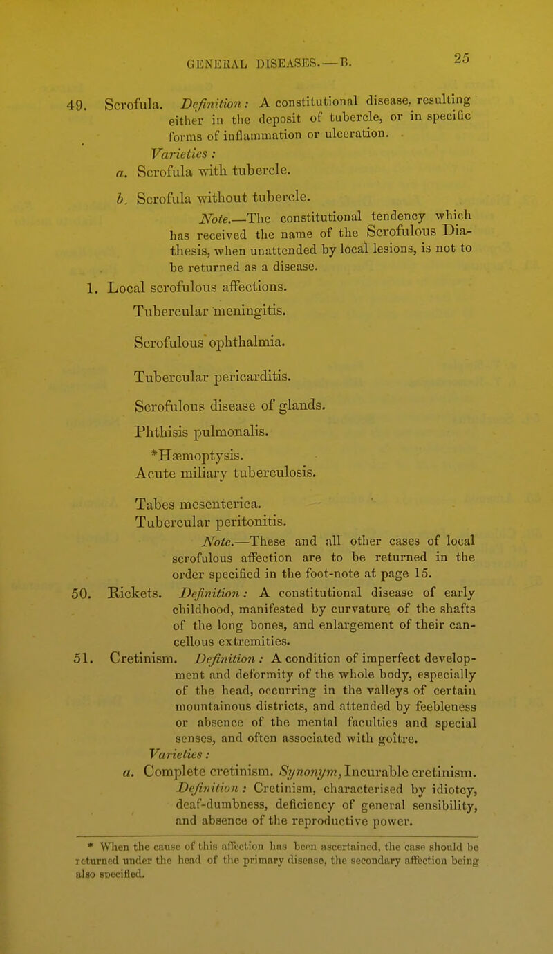 49. Scrofula. Definition: A constitutional disease, resulting either in tlie deposit of tubercle, or in specific forms of inflammation or ulceration. . Varieties: a. Scrofula with tubercle. b. Scrofula without tubercle. iVo^e.—The constitutional tendency whidi has received the name of the Scrofulous Dia- thesis, when unattended by local lesions, is not to be returned as a disease. 1. Local scrofulous affections. Tubercular meningitis. Scrofulous ophthalmia. Tubercular pericarditis. Scrofulous disease of glands. Phthisis pulmonalis. *E[£emoptysis. Acute miliary tuberculosis. Tabes mesenterica. Tubercular peritonitis. Note.—These and all other cases of local scrofulous affection are to be returned in the order specified in the foot-note at page 15. 50. Rickets. Definition: A constitutional disease of early childhood, manifested by curvature of the shafts of the long bones, and enlargement of their can- cellous extremities. 51. Cretinism. Defiyiition : A condition of imperfect develop- ment and deformity of the whole body, especially of the head, occurring in the valleys of certain mountainous districts, and attended by feebleness or absence of the mental faculties and special senses, and often associated with goitre. Varieties: a. Complete cretinism. <S'?/raoraym, Incurable cretinism. Definition: Cretinism, characterised by idiotcy, deaf-dumbness, deficiency of general sensibility, and absence of the reproductive power. * Wlien the catise of thia affection lias bera ascertained, the casp shotild be returned under the head of the primary disease, the secondary affection being also specified.