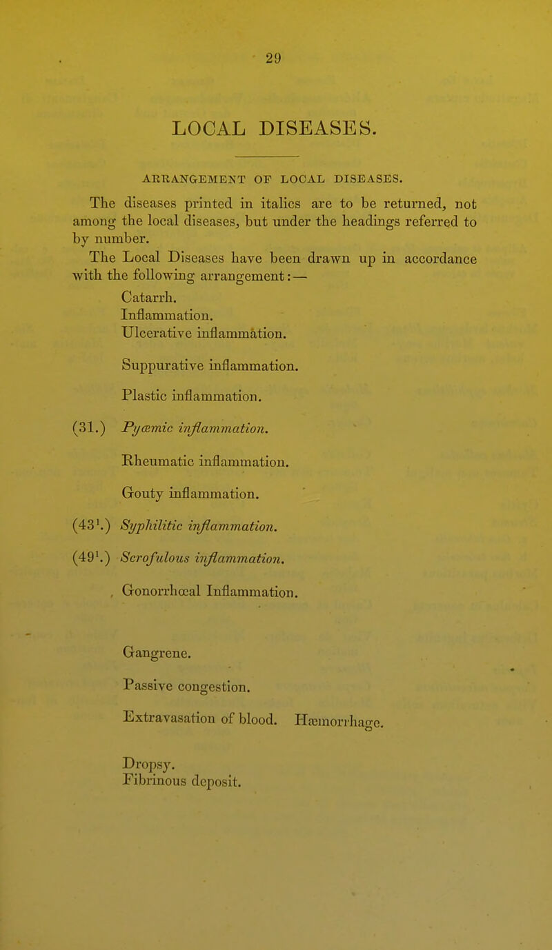 LOCAL DISEASES. ARRANGEMENT OF LOCAL DISEASES. The diseases printed in italics are to be returned, not among the local diseases, but under the headings referred to by number. The Local Diseases have been drawn up in accordance with the following arrangement:— Catarrh. Inflammation. Ulcerative inflammation. Suppurative inflammation. Plastic inflammation. (31.) Pycemic injlammation. Rheumatic inflammation. Gouty inflammation. (43'.) Syphilitic inflammation. (49'.) Scrofulous injlammation. , Gonorrhoeal Inflammation. Gangrene. Passive congestion. Extravasation of blood. I'Ia;mori-hage. Dropsy. Pibrinous deposit.