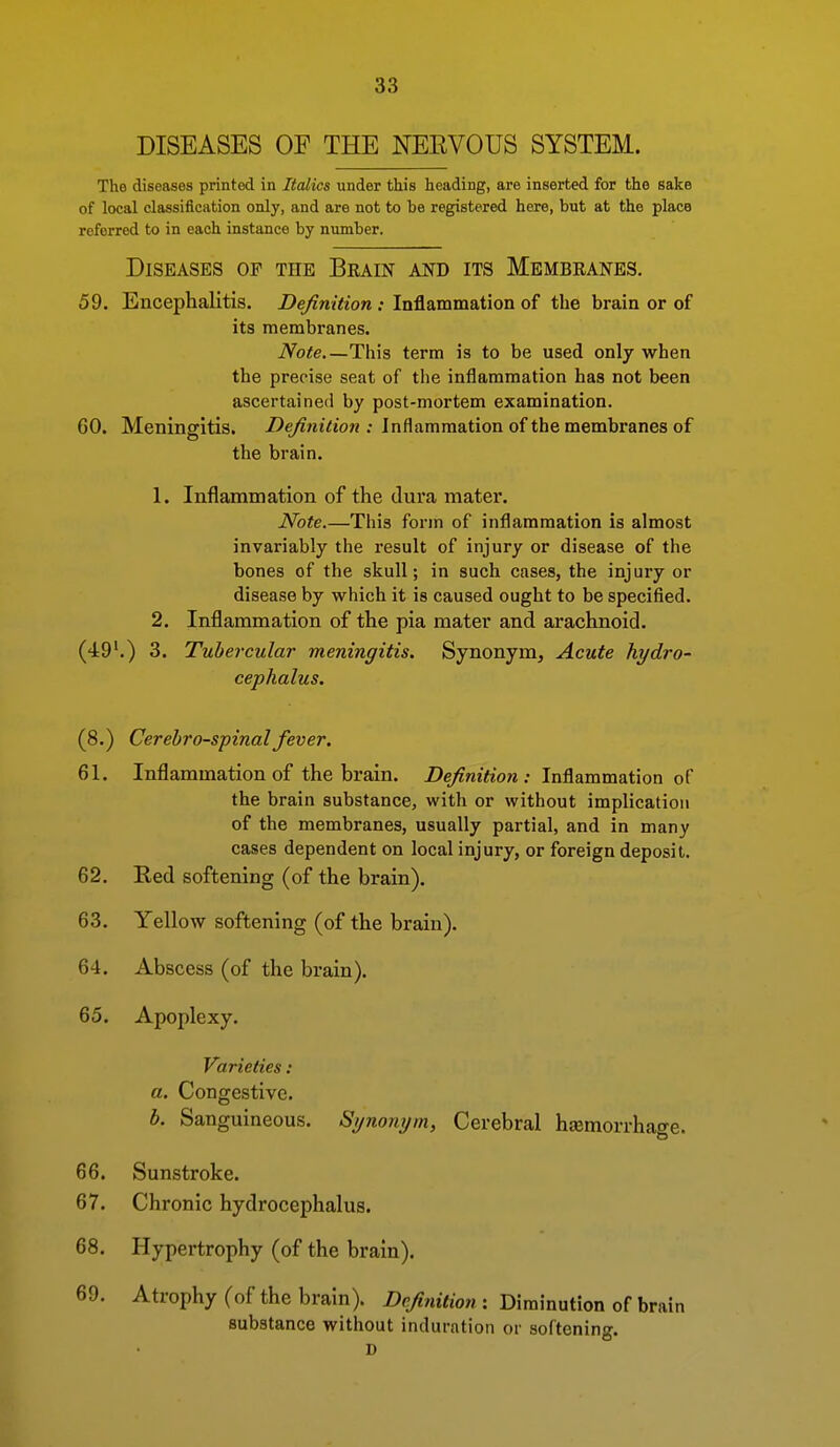 DISEASES OF THE NEEVOUS SYSTEM. The diseases printed in Italics under this heading, are inserted for the sake of local classification only, and are not to be registered here, but at the place referred to in each instance by number. Diseases of the Brain and its Membranes. 59. Encephalitis. jDe/?m<io«; Inflammation of the brain or of its membranes. Note This term is to be used only when the precise seat of tlie inflammation has not been ascertained by post-mortem examination. 60. Meningitis. /)e/?Mt7to« ; Inflammation of the membranes of the brain. 1. Inflammation of the dura mater. Note.—This form of inflammation is almost invariably the result of injury or disease of the bones of the skull; in such cases, the injury or disease by which it is caused ought to be specified. 2. Inflammation of the pia mater and arachnoid. (49'.) 3. Tubercular meningitis. Synonym, Acute hydro- cephalus. (8.) Cerebrospinal fever. 61. Inflammation of the brain. Z)e/?wi<io« : Inflammation of the brain substance, with or without implication of the membranes, usually partial, and in many cases dependent on local injury, or foreign deposit. 62. Red softening (of the brain). 63. Yellow softening (of the brain). 64. Abscess (of the brain). 65. Apoplexy. Varieties: a. Congestive. b. Sanguineous. Synonym, Cerebral hsemorrhacre. 66. Sunstroke. 67. Chronic hydrocephalus. 68. Hypertrophy (of the brain). 69. Atrophy (of the brain). Definition : Diminution of brain substance without induration or softening. D