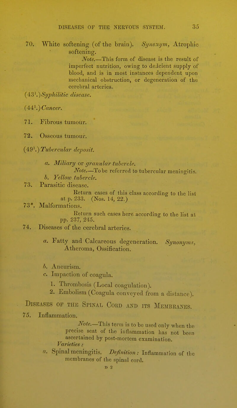 70. White softening (of the brain). Synonym, Atrophic softening. Note.—This form of disease is the result of imperfect nutrition, owing to deiicient supply of blood, and is in most instances dependent upon mechanical obstruction, or degeneration of the cerebral arteries. {4:3K)Si/philitic disease. (44'.) Crtwcer. 71. Fibrous tumour. 72. Osseous tumour. (4i9K)Tubercula?' deposit. a. Miliary or granular tubercle. Note.—To be referred to tubercular meningitis. b. Yelloio tubercle. 73. Parasitic disease. Return cases of this class according to the list at p. 233. (Nos. 14, 22.) 73*. Malformations. Return such cases here according to the list at pp. 237, 245. 74. Diseases of the cerebral arteries. a. Fatty and Calcareous degeneration. Sy?iojiy7ns, Atheroma, Ossification. h. Aneurism. c. Impaction of coagula. 1. Thrombosis (Local coagulation). 2. Embolism (Coagula conveyed from a distance). Diseases op the Spinal Cord and its Membranes. 75. Inflammation. iVo^e.—This term is to be used only when the precise^ seat of the inflammation has not been ascertained by post-mortem examination. Varieties: a. Spinal meningitis. Z)p/?wV/o??; Inflammation of the membranes of the spiniil cord. i> 2