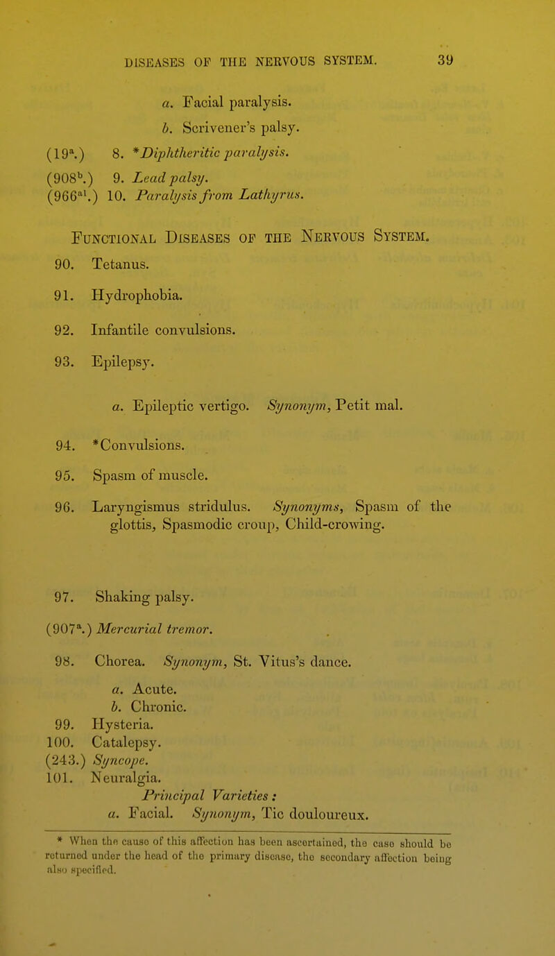 a. Facial paralysis. h. Scrivener's palsy. (19\) 8. * Diphtheritic parali/sis. (908^) 9. Lead palsy. (gee^^.) lO. Paralysis from Lathyrus. Functional Diseases of the Nekvous System. 90. Tetanus. 91. Hydrophobia. 92. Infantile convulsions. 93. Epilepsy. a. Epileptic vertigo. Synonym, Petit mal. 94. * Convulsions. 95. Spasm of muscle. 96. Laryngismus stridulus. Synonyms, Spasm of the glottis. Spasmodic croup, Child-croAving. 97. Shaking palsy. (907^) Mercurial tremor. 98. Chorea. Synonym, St. Vitus's dance. a. Acute. b. Chronic. 99. Hysteria. 100. Catalepsy. (243.) Syncope. 101. Neuralgia. Principal Varieties: a. Facial. Synonym, Tic douloureux. * When tho causo of this affection has been ascertained, the case should be returned under the head of the primary disease, tho secondary affection being nlw) Hpucifiod.