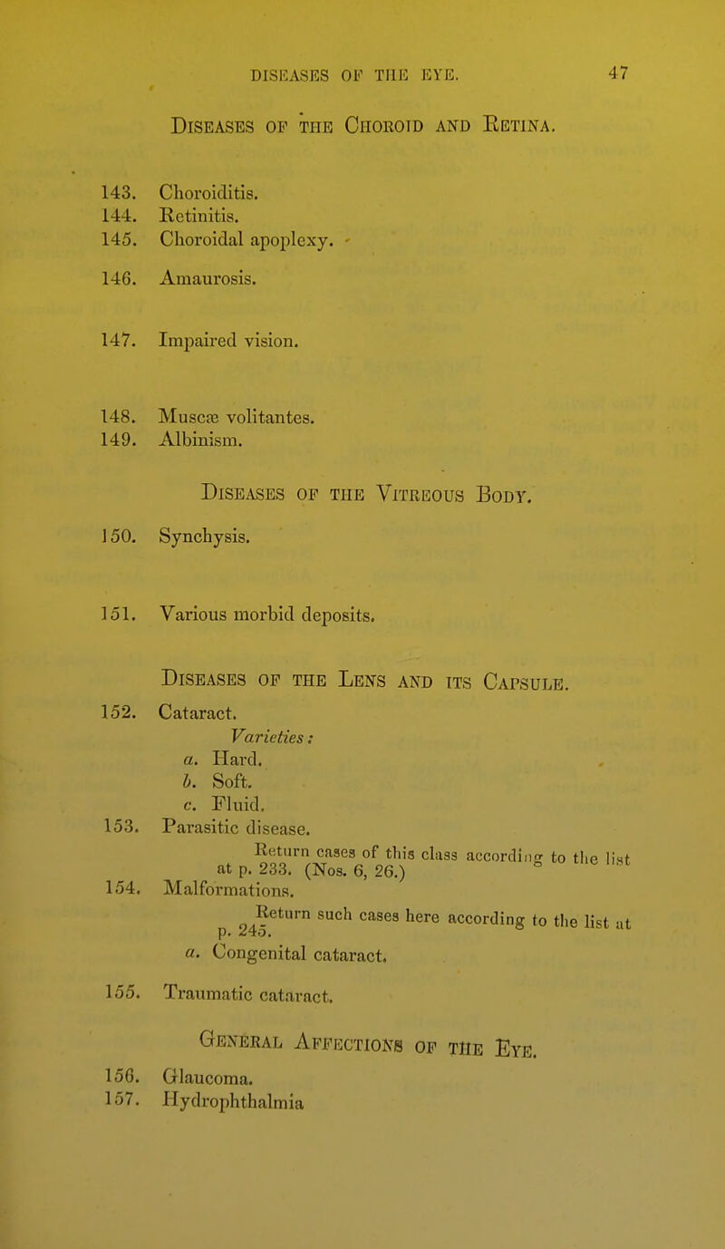 Diseases of the Choroid and Eetina. 143. Choroiditis. 144. Retinitis. 145. Choroidal apoplexy. • 146. Amaurosis. 147. Impaired vision. 148. Muscje volitantes. 149. Albinism. Diseases of the Vitreous Body. 150. Synchysis. 151. Various morbid deposits. Diseases op the Lens and its Capsule. 152. Cataract. Varieties: a. Hard. b. Soft. c. Fluid, 153. Parasitic disease. Return cases of this class accordinff to tlie list at p. 233. (Nos. 6, 26.) ^ 154. Malformations. Return such cases here according to the list at a. Congenital cataract. 155. Traumatic cataract. General Affections of the Eye. 15G. Glaucoma. 157. Hydrophthalmia