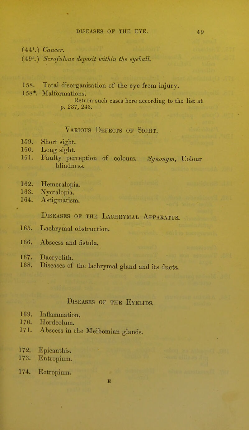 f44'.) Cancer. (49'.) Scrofulous deposit icithin the eyeball. 158. Total disorganisation of the eye from injury. 158*. Malformations. Return such cases here according to the list at p. 237, 243. Various Defects of Sioht. 159. Short sight. 160. Long sight. 161. Faulty perception of colours. Synonym, Colour bKudness. 162. Hem eralopia. 163. Nyctalopia. 164. Astigmatism. Diseases of the Lachrymal Apparatus. 165. Lachrymal obstruction. 166. Abscess and fistula, 167. Dacryolith. 168. Diseases of the lachrymal gland and its ducts. Diseases of the Eyelids. 169. Inflammation. 170. Hordeolum. 171. Abscess in the Meibomian glands. 172. Epicanthis. 173. Entropium. 174. Ectropium.