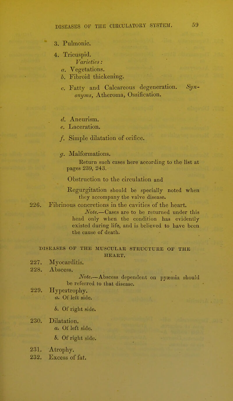 3. Pulmonic. 4. Ti'icuspid. Varieties: a. Vegetations. b. Fibroid thickening. c. Fatty and Calcareous degeneration. Si/n- onyms. Atheroma^ Ossification. d. Aneurism. e. Laceration. /. Simple dilatation of orifice. g. Malformations. Return such cases here according to the list at pages 239, 243. Obstruction to the circulation and Regurgitation should be specially noted when they accompany the valve disease. 226. Fibrinous concretions in the cavities of the heart. Note.—Cases are to be returned under this head only when the condition has evidently existed during life, and is believed to have been the cause of death, DISEASES OF THE MUSCULAR STRUCTURE OF THE HEART. 227. Myocarditis. 228. Abscess. Note.—Abscess dependent on pycemia should be referred to that disease. 229. Hypertrophy. a. Of left side. b. Of right side. 230. Dilatation. a. Of left side. b. Of right side. 231. Atrophy. 232. Excess of fat.