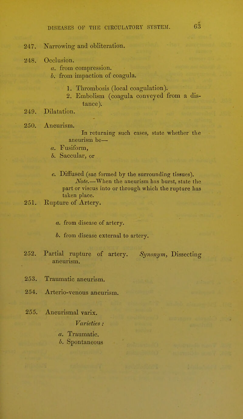 247. Narrowing and obliteration. 248. Occlusion. a. from compression. h. from impaction of coagula. 1. Thrombosis (local coagulation). 2. Embolism (coagula conveyed from a dis- tance). 249. Dilatation. 250. Aneurism. In returning such cases, state whether tlie aneui'ism be— a. Fusiform, b. Saccular, or c. Difiused (sac formed by the surrounding tissues). Note.—When tlie aneurism has burst, state the part or viscus into or through which the rupture has taken place. 251. Rupture of Artery. a. from disease of artery. b. from disease external to artery. 252. Partial rupture of artery. Sijnoiiym, Dissecting aneurism. 253. Traumatic aneurism. 254. Arterio-venous aneurism. 255. Aneurismal varix. Varieties: a. Traumatic. b. Spontaneous