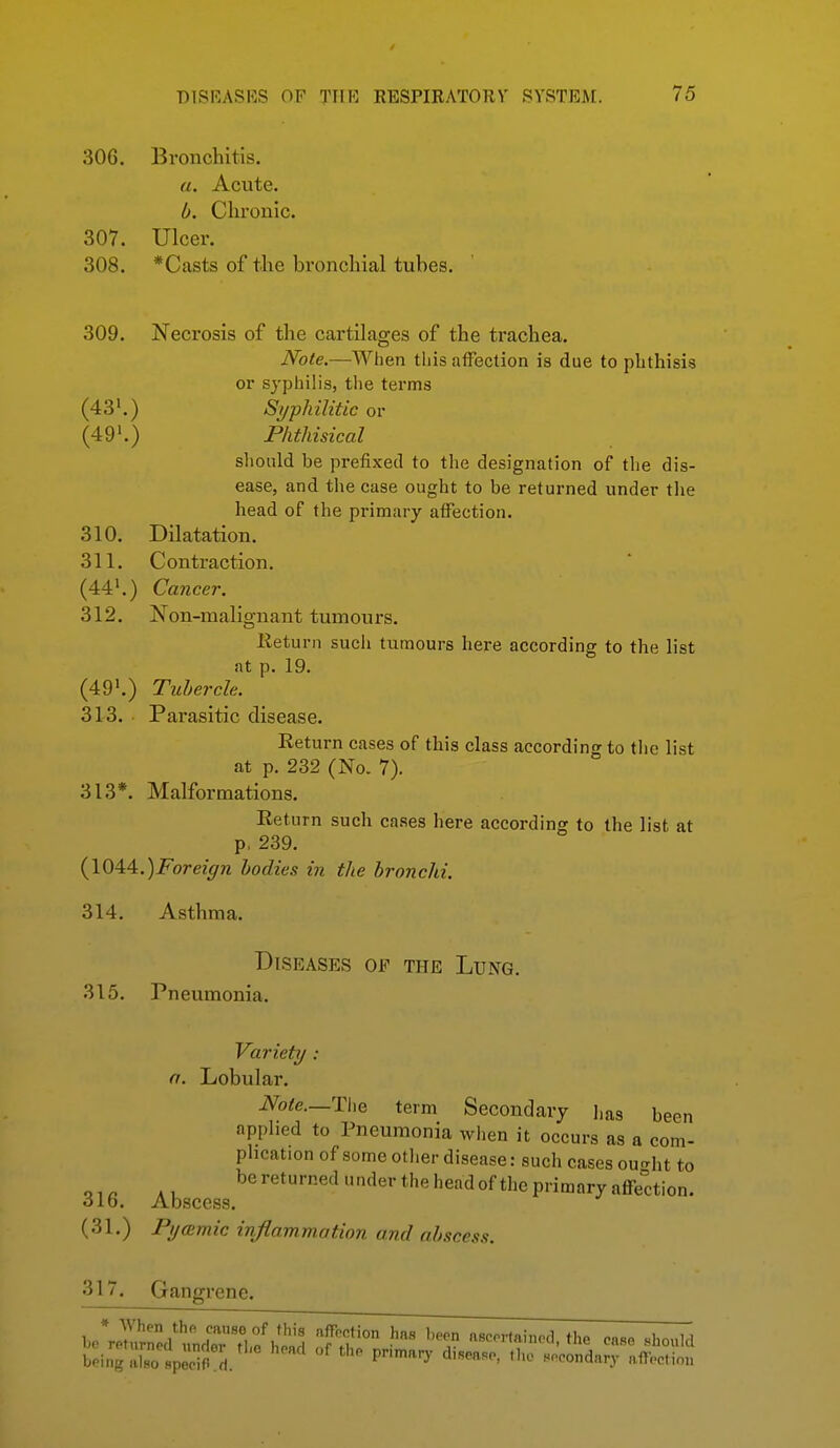 306. Bronchitis. «. Acute. b. Chronic. 307. Ulcer. 308. *Casts of the bronchial tubes. 309. Necrosis of the cartilages of the trachea. JVote.—When this affection is due to phthisis or syphilis, tlie terms (43'.) Syphilitic or (49'.) Phthisical should be prefixed to the designation of the dis- ease, and the case ought to be returned under tlie head of the primary affection. 310. Dilatation. 311. Contraction. (44'.) Cancer. 312. Non-malignant tumours. Return sucli tumours here according to the list at p. 19. (49'.) Tubercle. 313. Parasitic disease. Return cases of this class according to the list at p. 232 (No. 7). 313*. Malformations. Return such cases here according to the list at p, 239. {\Q^A.)Foreign bodies in the bronchi. 314. Asthma. Diseases of the Lung. 315. Pneumonia. Variety: n. Lobular. Note.—The term Secondary has been applied to Pneumonia when it occurs as a com- plication of some otlier disease: such cases ourrht to 316 Abscess ^e^'theheadof the primary affection. (31.) PycEmic inflammation and abscess. 317. Gangrene.