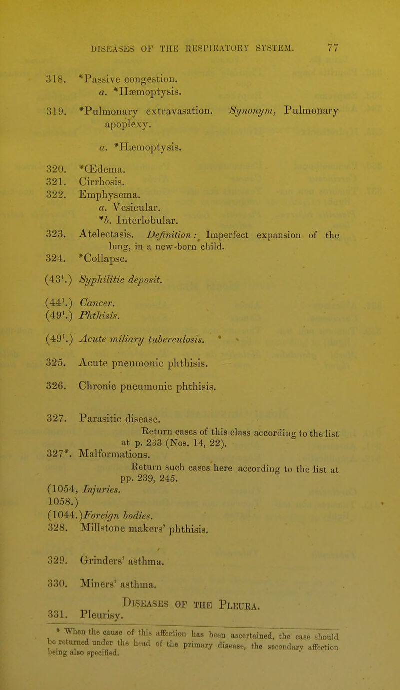 318. *Paasive congestion. a. *Hfemoptysis. 311). *Pulmonaiy extravasation. Si/noni/m, Pulmonary apoplexy. u. *Ha3moptysis. 320. *CEdema. 321. Cirrhosis. 322. Emphysema. a. Vesicular. *h. Interlobu.lar. 323. Atelectasis. Definition: Imperfect expansion of the lung, in a new-born child. 324. *Collapse. (43'.) Syphilitic deposit. (44'.) Cancer. (49'.) Phthisis. (49'.) Acute miliary tuberculosis. * * 325. Acute pneumonic phthisis. 326. Chronic pneumonic phthisis. 327. Parasitic disease. Return cases of this class according to the list at p. 233 (Nos. 14, 22). 327*. Malformations. Return such cases here according to the list at pp. 239, 245. (1054, Injuries. 1058.) (\044.)Foreif/n bodies. 328. Millstone makers' phthisis. 329. Grinders' asthma. 330. Miners' asthma. Diseases of the Pleura. 331. Pleurisy. ♦ When the cause Stills affbcLion has bc^n^^^c^^tl^ case should ^6 returned under the h.ad of the primary disease, the secondary affection being also specified,