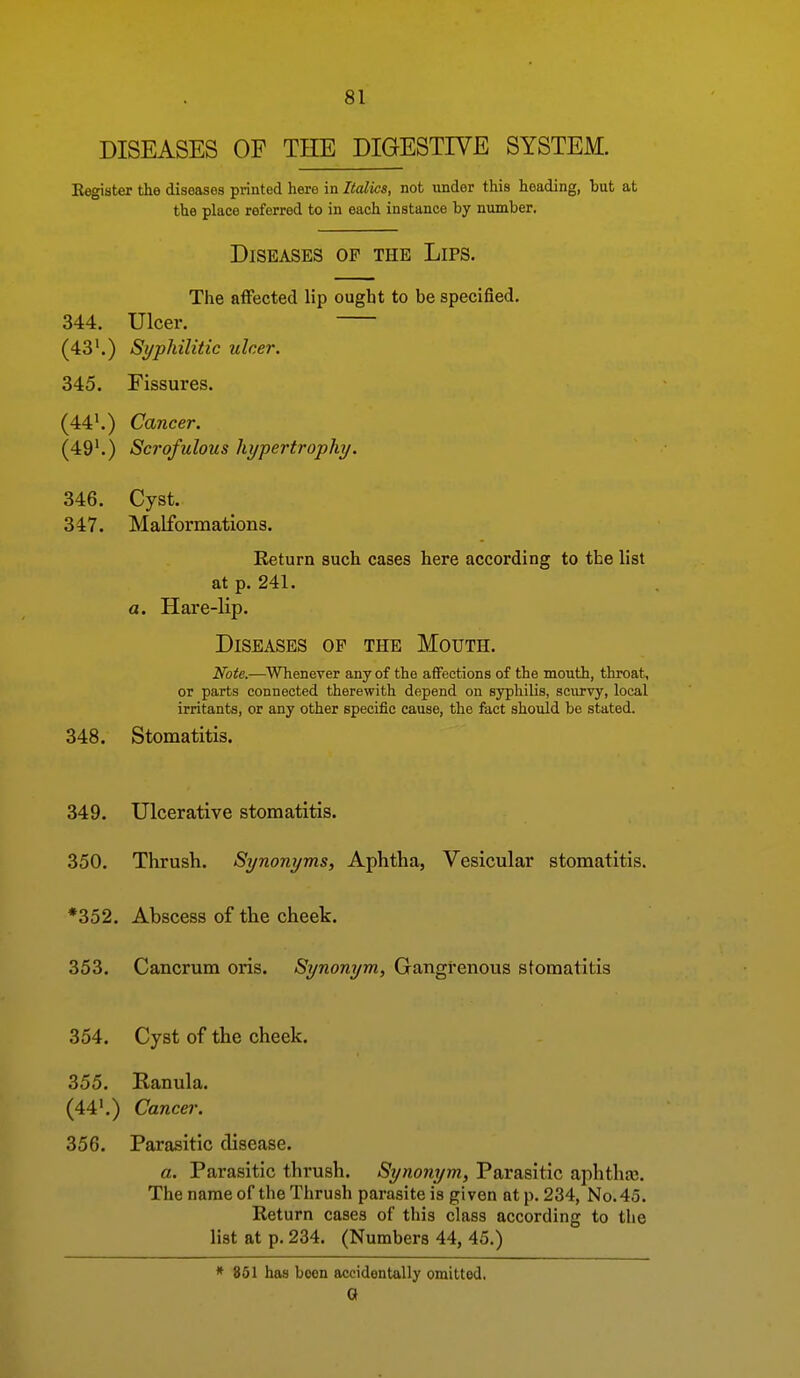 DISEASES OP THE DIGESTIVE SYSTEM. Eegister the diseases printed hero in Italics, not under this heading, hut at the place referred to in each instance by number. Diseases op the Lips. The alFected lip ought to be specified. 344. Ulcer. (43'.) Syphilitic ulcer. 345. Fissures. (44'.) Cancer. (49'.) Scrofulous hypertrophy. 346. Cyst. 347. Malformations. Return such cases here according to the list at p. 241. a. Hare-lip. Diseases op the Mouth. Note.—Whenever any of the affections of the mouth, throat, or parts connected therewith depend on syphilis, scurvy, local irritants, or any other specific cause, the fact should be stated. 348. Stomatitis. 349. Ulcerative stomatitis. 350. Thrush. Synonyms, Aphtha, Vesicular stomatitis. *352. Abscess of the cheek. 353. Cancrum oris. Synonym, Gangrenous stomatitis 354. Cyst of the cheek. 355. Ranula. (44'.) Cancel'. 356. Parasitic disease. a. Parasitic thrush. Synonym, Parasitic aphtha;. The name of the Thrush parasite is given at p. 234, No. 45. Return cases of this class according to the list at p. 234. (Numbers 44, 45.) * 861 has boon accidentally omitted. Q