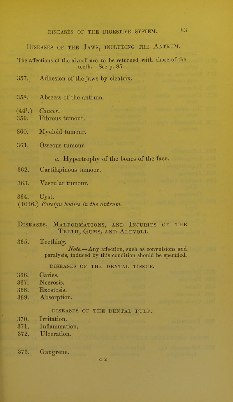 Diseases of the Jaws, including the Antrum. The affections of the alveoli are to be returned with those of the teeth. See p. 85. 357. Adhesion of the jaws by cicatrix. 358. Abscess of the antrum. (44'.) Cancer. 359. Fibrous tumour. 360. Myeloid tumour. 361. Osseous tumour. 362. Cartilaginous tumour. 363. Vascular tumour. 364. Cyst. (1016.) Foreign bodies in the antrum. Diseases, Malformations, and Injuries of the Teeih, Gums, and Alevoli. 365. Teething. Note.—Any affection, such as convulsions and paralysis, induced by this condition should be specified. a. '.. Hypertrophy of the bones of the face. diseases or the dental tissue. 366. Caries. 367. Necrosis. 368. Exostosis. 369. Absorption. 370. 371. 372. DISEASES OF THE DENTAL PULP. Irritation. Inflammation. Ulceration. 373. Gangrene. c 2