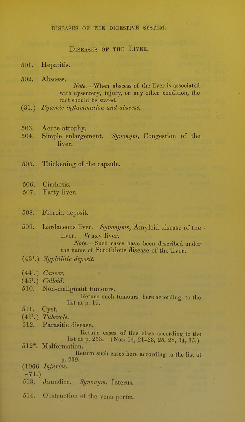 Diseases of the Liver. 501. Hepatitis. 502. Abscess. Note.—When abscess of the liver is associated with dysentery, injury, or any other condition, the fact should be stated. (31.) Pycemic inflammation and abscess. 503. Acute atrophy. 504. Simple enlargement. Synonym, Congestion of the liver. 505. Thickening of the capsule. 506. Cirrhosis. 507. Fatty liver. 508. Fibroid deposit. 509. Lardaceous liver. Synonyms, Amyloid disease of the liver. Waxy liver. Note.—Such cases have been described under the name of Scrofulous disease of the liver. (43'.) Syphilitic deposit. (44'.) Cancer. f45'.) Colloid. 510. Non-malignant tumours. Eeturn such tumours here according to the list at p. 19. 511. Cyst. (49'.) Tubercle. 512. Parasitic disease. Return cases of this chiss accordinj^ to tlie list at p. 233. (Nos. 14, 21-23, 25, 28, U, 35.) 512*. Malformation. Return such cases here according lo the list at p. 239. (1066 Injuries. -71.) 513. Jaundice. Synonym. Ictenis. 514. Obstruction of the vena porlrc.