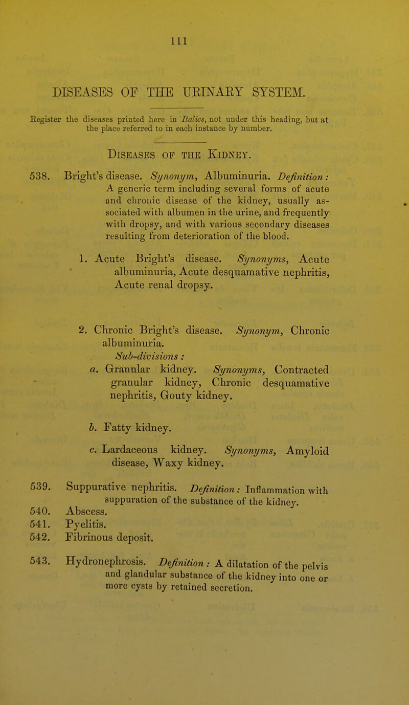 DISEASES OF THE UEINARY SYSTEM. Eegister tho diseases printed liore in Italics, not under this heading, but at the place referred to in each instance by number. Diseases op the Kidney. 538. Bright's disease. Synonym, Albuminuria. Definition : A generic term including several forms of acute and chronic disease of the kidney, usually as- sociated with albumen in the urine, and frequently with dropsy, and with various secondary diseases resulting from deterioration of the blood. 1. Acute Bright's disease. Synonyms, Acute albuminuria, Acute desquamative nephritis. Acute renal dropsy. 2. Chronic Bright's disease. Synonym, Chronic albuminuria. Sub-divisions : a. Granular kidney. Synonyms, Contracted granular kidney. Chronic desquamative nephritis, Gouty kidney. b. Fatty kidney. c. Lardaceous kidney. Synonyms, Amyloid disease. Waxy kidney. 539. Suppurative nephritis. Definition.- Inflammation with suppuration of the substance of the kidnej'. 540. Abscess. 541. Pyelitis. 542. Fibrinous deposit. 643. Hydronephrosis. Definition : A dilatation of the pel and glandular substance of the kidney into one more cysts by retained secretion. vis or